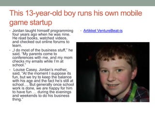 This 13-year-old boy runs his own mobile
game startup
• Jordan taught himself programming         • Artikkel VentureBeat-is
  four years ago when he was nine.
  He read books, watched videos,
  and checked out online forums to
  learn.
• „I do most of the business stuff,” he
  said. “My parents come to
  conferences with me, and my mom
  checks my emails while I’m at
  school.”
• Louise Casey, Jordan’s mother,
  said, “At the moment I suppose its
  fun, but we try to keep the balance
  with his age and the fact he’s still at
  school…. But generally once school
  work is done, we are happy for him
  to have fun … during the evenings
  and weekends to do his business
  thing.”
 