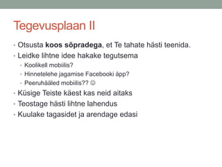 Tegevusplaan II
• Otsusta koos sõpradega, et Te tahate hästi teenida.
• Leidke lihtne idee hakake tegutsema
   • Koolikell mobiilis?
   • Hinnetelehe jagamise Facebooki äpp?
   • WC-hääled mobiilis?? 
• Küsige Teiste käest kas neid aitaks
• Teostage hästi lihtne lahendus
• Kuulake tagasidet ja arendage edasi
 