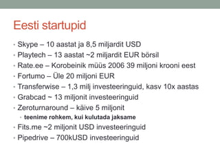 Eesti startupid
• Skype – 10 aastat ja 8,5 miljardit USD
• Playtech – 13 aastat ~2 miljardit EUR börsil
• Rate.ee – Korobeinik müüs 2006 39 miljoni krooni eest
• Fortumo – Üle 20 miljoni EUR
• Transferwise – 1,3 milj investeeringuid, kasv 10x aastas
• Grabcad ~ 13 miljonit investeeringuid
• Zeroturnaround – käive 5 miljonit
  • teenime rohkem, kui kulutada jaksame
• Fits.me ~2 miljonit USD investeeringuid
• Pipedrive – 700kUSD investeeringuid
 