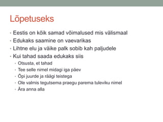 Lõpetuseks
• Eestis on kõik samad võimalused mis välismaal
• Edukaks saamine on vaevarikas
• Lihtne elu ja väike palk sobib kah paljudele
• Kui tahad saada edukaks siis
  • Otsusta, et tahad
  • Tee selle nimel midagi iga päev
  • Õpi juurde ja räägi teistega
  • Ole valmis tegutsema praegu parema tuleviku nimel
  • Ära anna alla
 
