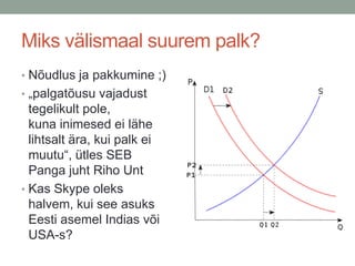 Miks välismaal suurem palk?
• Nõudlus ja pakkumine ;)
• „palgatõusu vajadust
  tegelikult pole,
  kuna inimesed ei lähe
  lihtsalt ära, kui palk ei
  muutu“, ütles SEB
  Panga juht Riho Unt
• Kas Skype oleks
  halvem, kui see asuks
  Eesti asemel Indias või
  USA-s?
 