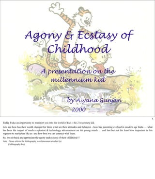 Agony & Ecstasy of
Childhood
A presentation on the
millennium kid
by Aiyana Gunjan
2000
1
Today I take an opportunity to transport you into the world of kids - the 21st century kid.
Lets see how has their world changed for them what are their attitudes and behavior - how has parenting evolved in modern age India … what
has been the impact of media explosion & technology advancement on the young minds … and last but not the least how important is this
segment to marketers like us and how best we can connect with them.
So, lets sit back and appreciate the agony and ecstasy of their childhood!!!
Note : Please refer to the Bibliography word document attached (n)
( bibliography.doc)
 