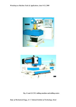 Workshop on Machine Tools & Applications. June 9-13, 2008




                    Fig. 11 and 12 CNC milling machine and milling centre



Dept. of Mechanical Engg., S. V. National Institute of Technology, Surat
 