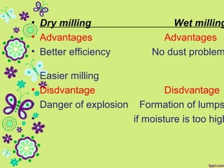 • Dry milling Wet milling
• Advantages Advantages
• Better efficiency No dust problem
Easier milling
• Disdvantage Disdvantage
• Danger of explosion Formation of lumps
• if moisture is too high
 