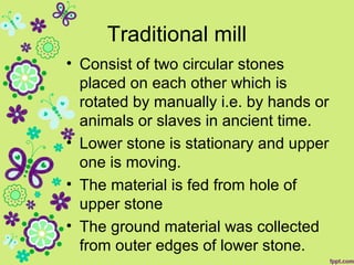 Traditional mill
• Consist of two circular stones
placed on each other which is
rotated by manually i.e. by hands or
animals or slaves in ancient time.
• Lower stone is stationary and upper
one is moving.
• The material is fed from hole of
upper stone
• The ground material was collected
from outer edges of lower stone.
 