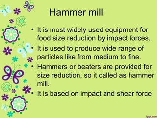 Hammer mill
• It is most widely used equipment for
food size reduction by impact forces.
• It is used to produce wide range of
particles like from medium to fine.
• Hammers or beaters are provided for
size reduction, so it called as hammer
mill.
• It is based on impact and shear force
 