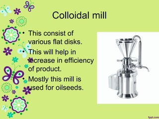 Colloidal mill
• This consist of
various flat disks.
• This will help in
increase in efficiency
of product.
• Mostly this mill is
used for oilseeds.
 