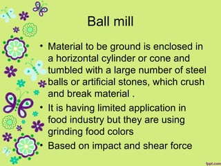Ball mill
• Material to be ground is enclosed in
a horizontal cylinder or cone and
tumbled with a large number of steel
balls or artificial stones, which crush
and break material .
• It is having limited application in
food industry but they are using
grinding food colors
• Based on impact and shear force
 