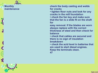 Monthly
maintenance
check the body casting and welds
for cracks
• tighten floor nuts and look for any
cracks in the mill foundation
• check the fan key and make sure
that the fan is a slide fit on the shaft
for
easy removal. If the blades are worn
always replace with the correct
thickness of steel and then check for
balance
• check that cables are secured and
there is no sign of insulation
breakdown
• check the acid level in batteries that
are used to start diesel engines.
Keep the terminals clean.
47
 