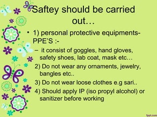 Saftey should be carried
out…
• 1) personal protective equipments-
PPE’S :-
– it consist of goggles, hand gloves,
safety shoes, lab coat, mask etc…
2) Do not wear any ornaments, jewelry,
bangles etc..
3) Do not wear loose clothes e.g sari..
4) Should apply IP (iso propyl alcohol) or
sanitizer before working
 