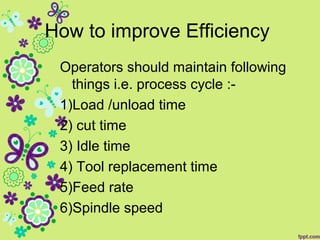 How to improve Efficiency
Operators should maintain following
things i.e. process cycle :-
1)Load /unload time
2) cut time
3) Idle time
4) Tool replacement time
5)Feed rate
6)Spindle speed
 