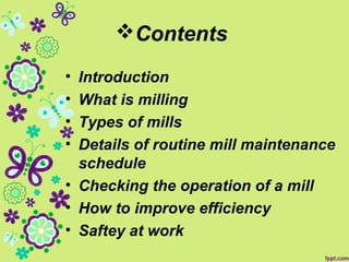 Contents
• Introduction
• What is milling
• Types of mills
• Details of routine mill maintenance
schedule
• Checking the operation of a mill
• How to improve efficiency
• Saftey at work
 