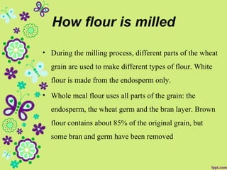 How flour is milled
• During the milling process, different parts of the wheat
grain are used to make different types of flour. White
flour is made from the endosperm only.
• Whole meal flour uses all parts of the grain: the
endosperm, the wheat germ and the bran layer. Brown
flour contains about 85% of the original grain, but
some bran and germ have been removed
 