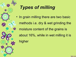 Types of milling
• In grain milling there are two basic
methods i.e. dry & wet grinding the
moisture content of the grains is
about 16%, while in wet milling it is
higher
 