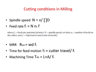 Cutting conditions in Milling
• Spindle speed N = v/ ∏D
• Feed rate fr = N nt f
• MRR RMR = wd fr
• Time for feed motion Tf = cutter travel/ fr
• Machining Time Tm = L+A/ fr
 