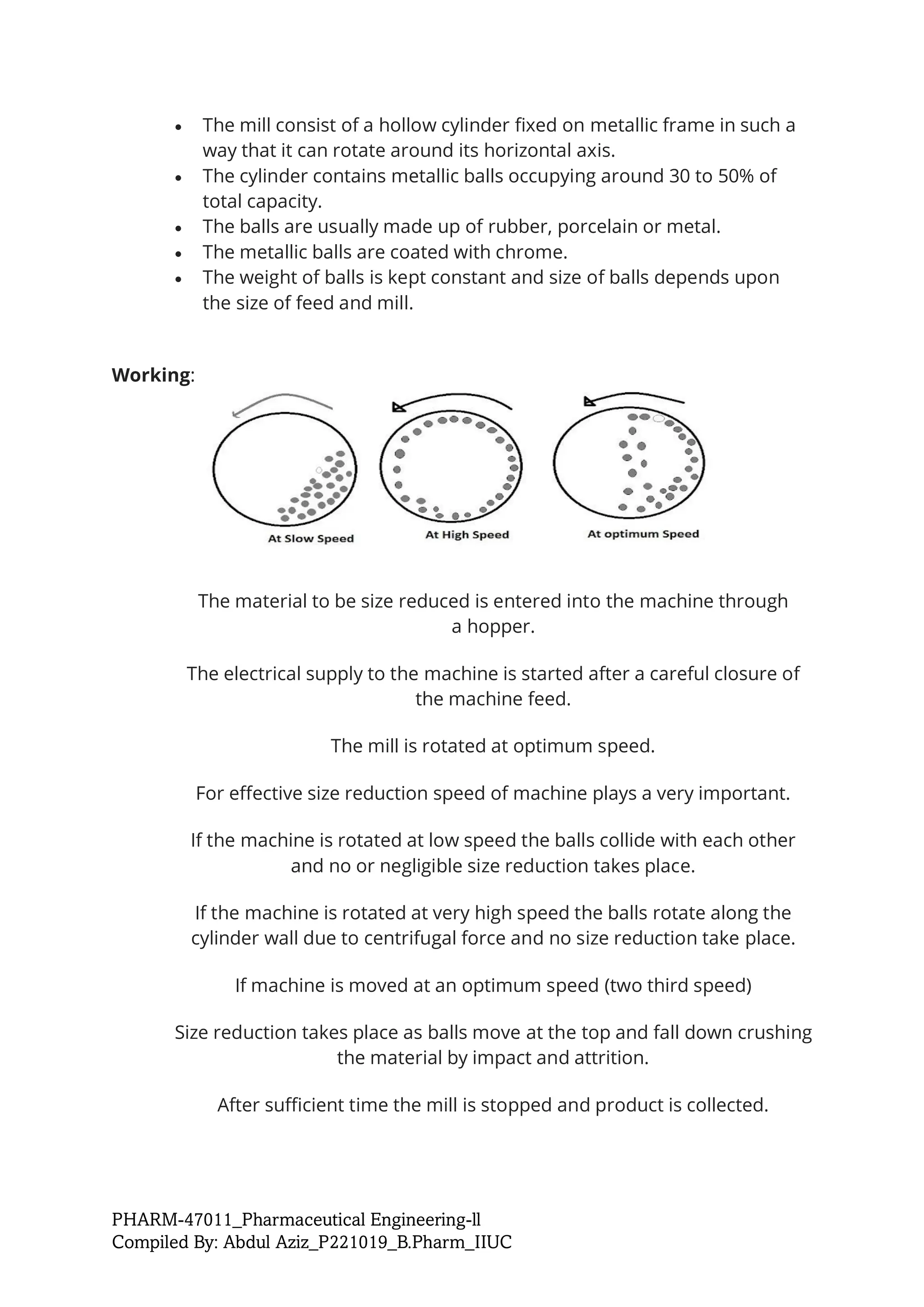 PHARM-47011_Pharmaceutical Engineering-ll
Compiled By: Abdul Aziz_P221019_B.Pharm_IIUC
• The mill consist of a hollow cylinder fixed on metallic frame in such a
way that it can rotate around its horizontal axis.
• The cylinder contains metallic balls occupying around 30 to 50% of
total capacity.
• The balls are usually made up of rubber, porcelain or metal.
• The metallic balls are coated with chrome.
• The weight of balls is kept constant and size of balls depends upon
the size of feed and mill.
Working:
The material to be size reduced is entered into the machine through
a hopper.
The electrical supply to the machine is started after a careful closure of
the machine feed.
The mill is rotated at optimum speed.
For effective size reduction speed of machine plays a very important.
If the machine is rotated at low speed the balls collide with each other
and no or negligible size reduction takes place.
If the machine is rotated at very high speed the balls rotate along the
cylinder wall due to centrifugal force and no size reduction take place.
If machine is moved at an optimum speed (two third speed)
Size reduction takes place as balls move at the top and fall down crushing
the material by impact and attrition.
After sufficient time the mill is stopped and product is collected.
 