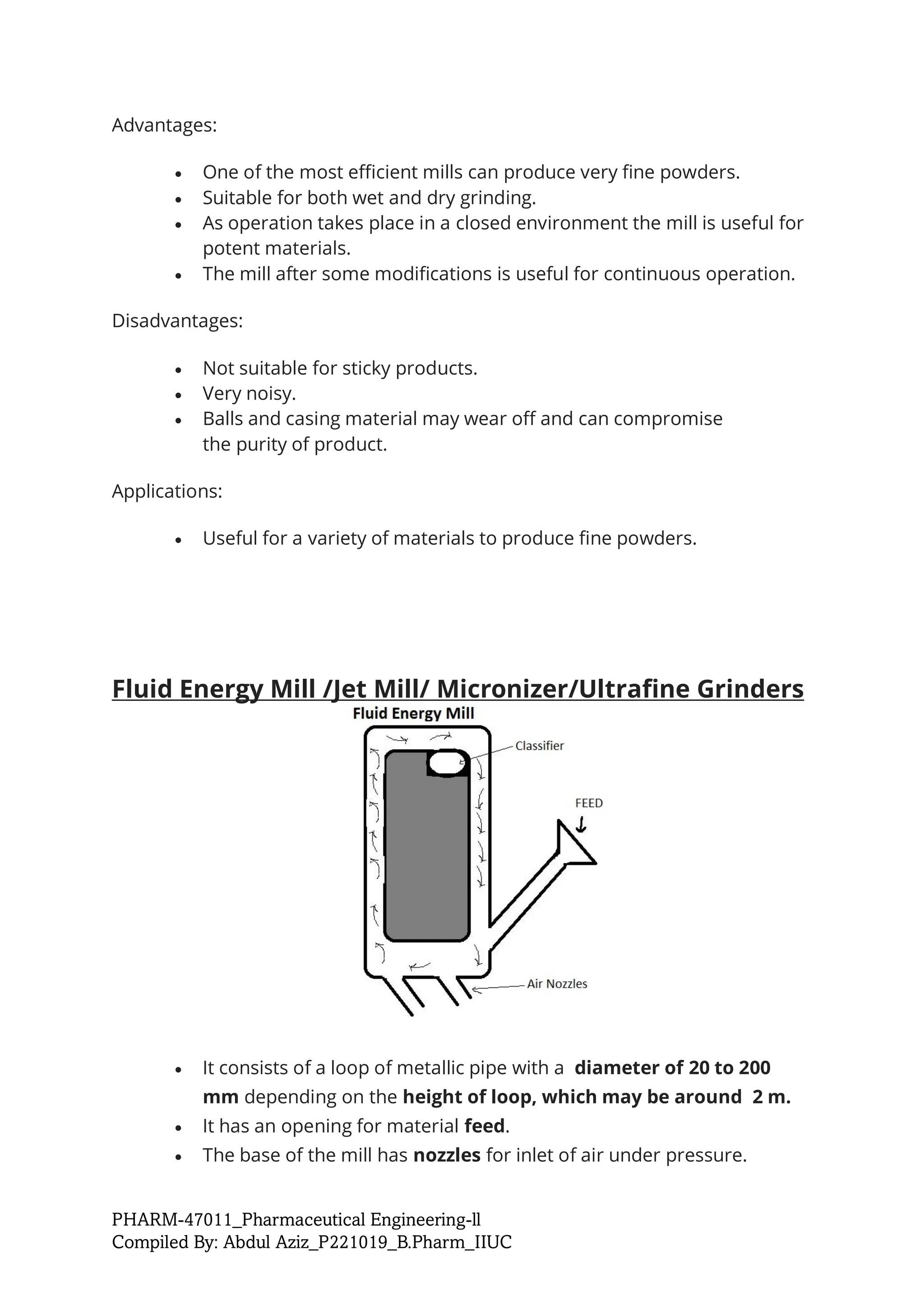 PHARM-47011_Pharmaceutical Engineering-ll
Compiled By: Abdul Aziz_P221019_B.Pharm_IIUC
Advantages:
• One of the most efficient mills can produce very fine powders.
• Suitable for both wet and dry grinding.
• As operation takes place in a closed environment the mill is useful for
potent materials.
• The mill after some modifications is useful for continuous operation.
Disadvantages:
• Not suitable for sticky products.
• Very noisy.
• Balls and casing material may wear off and can compromise
the purity of product.
Applications:
• Useful for a variety of materials to produce fine powders.
Fluid Energy Mill /Jet Mill/ Micronizer/Ultrafine Grinders
• It consists of a loop of metallic pipe with a diameter of 20 to 200
mm depending on the height of loop, which may be around 2 m.
• It has an opening for material feed.
• The base of the mill has nozzles for inlet of air under pressure.
 