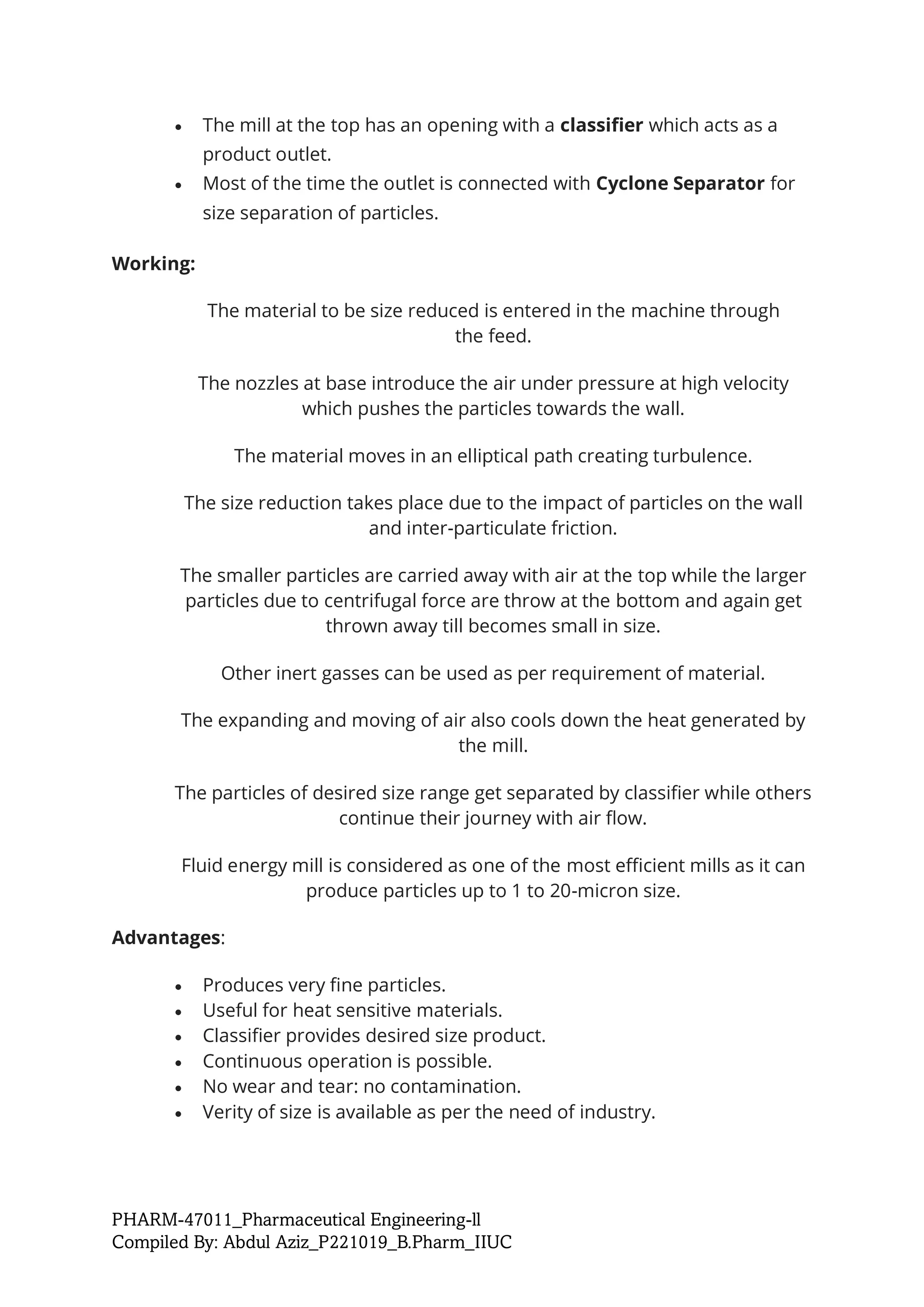 PHARM-47011_Pharmaceutical Engineering-ll
Compiled By: Abdul Aziz_P221019_B.Pharm_IIUC
• The mill at the top has an opening with a classifier which acts as a
product outlet.
• Most of the time the outlet is connected with Cyclone Separator for
size separation of particles.
Working:
The material to be size reduced is entered in the machine through
the feed.
The nozzles at base introduce the air under pressure at high velocity
which pushes the particles towards the wall.
The material moves in an elliptical path creating turbulence.
The size reduction takes place due to the impact of particles on the wall
and inter-particulate friction.
The smaller particles are carried away with air at the top while the larger
particles due to centrifugal force are throw at the bottom and again get
thrown away till becomes small in size.
Other inert gasses can be used as per requirement of material.
The expanding and moving of air also cools down the heat generated by
the mill.
The particles of desired size range get separated by classifier while others
continue their journey with air flow.
Fluid energy mill is considered as one of the most efficient mills as it can
produce particles up to 1 to 20-micron size.
Advantages:
• Produces very fine particles.
• Useful for heat sensitive materials.
• Classifier provides desired size product.
• Continuous operation is possible.
• No wear and tear: no contamination.
• Verity of size is available as per the need of industry.
 