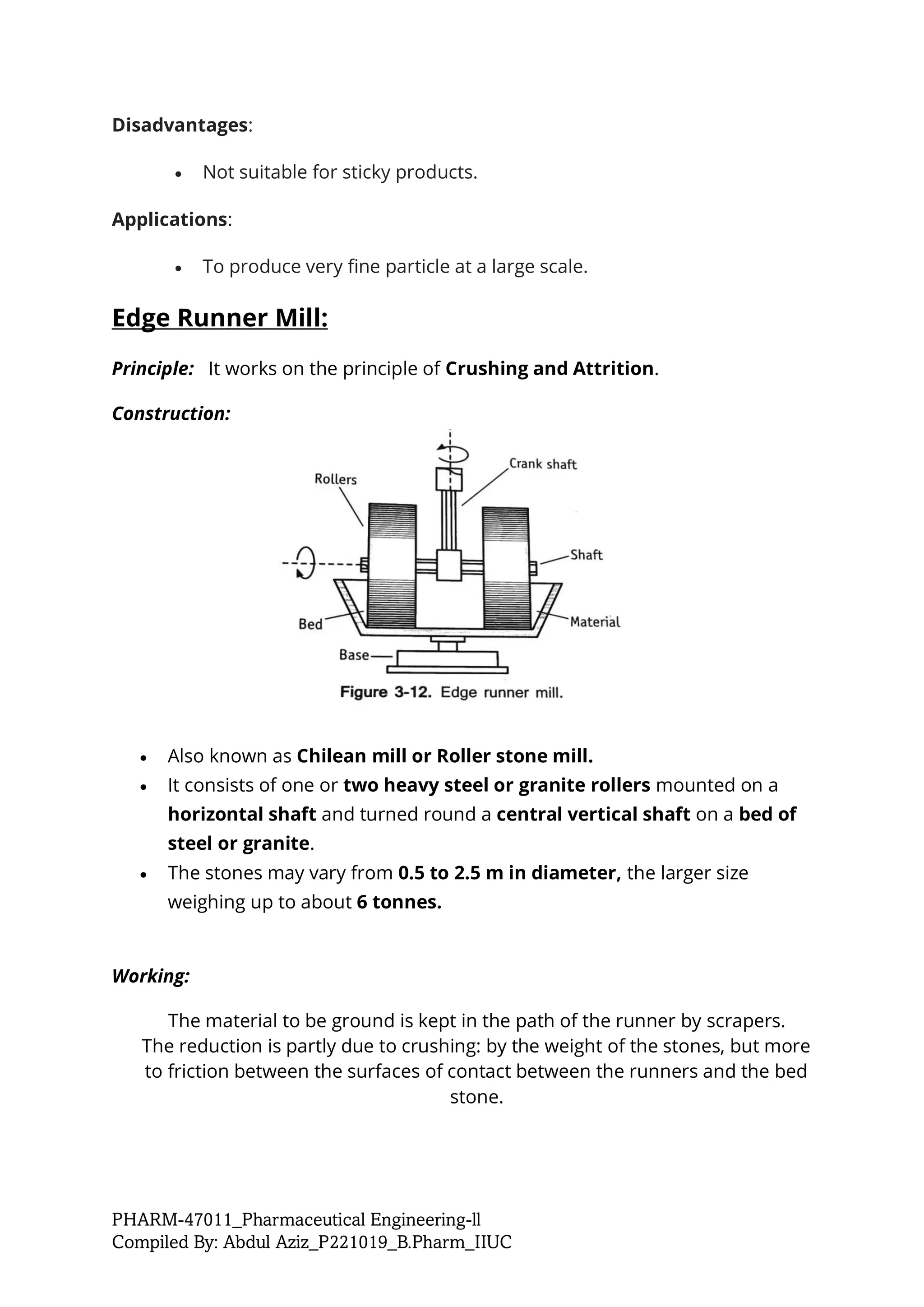 PHARM-47011_Pharmaceutical Engineering-ll
Compiled By: Abdul Aziz_P221019_B.Pharm_IIUC
Disadvantages:
• Not suitable for sticky products.
Applications:
• To produce very fine particle at a large scale.
Edge Runner Mill:
Principle: It works on the principle of Crushing and Attrition.
Construction:
• Also known as Chilean mill or Roller stone mill.
• It consists of one or two heavy steel or granite rollers mounted on a
horizontal shaft and turned round a central vertical shaft on a bed of
steel or granite.
• The stones may vary from 0.5 to 2.5 m in diameter, the larger size
weighing up to about 6 tonnes.
Working:
The material to be ground is kept in the path of the runner by scrapers.
The reduction is partly due to crushing: by the weight of the stones, but more
to friction between the surfaces of contact between the runners and the bed
stone.
 