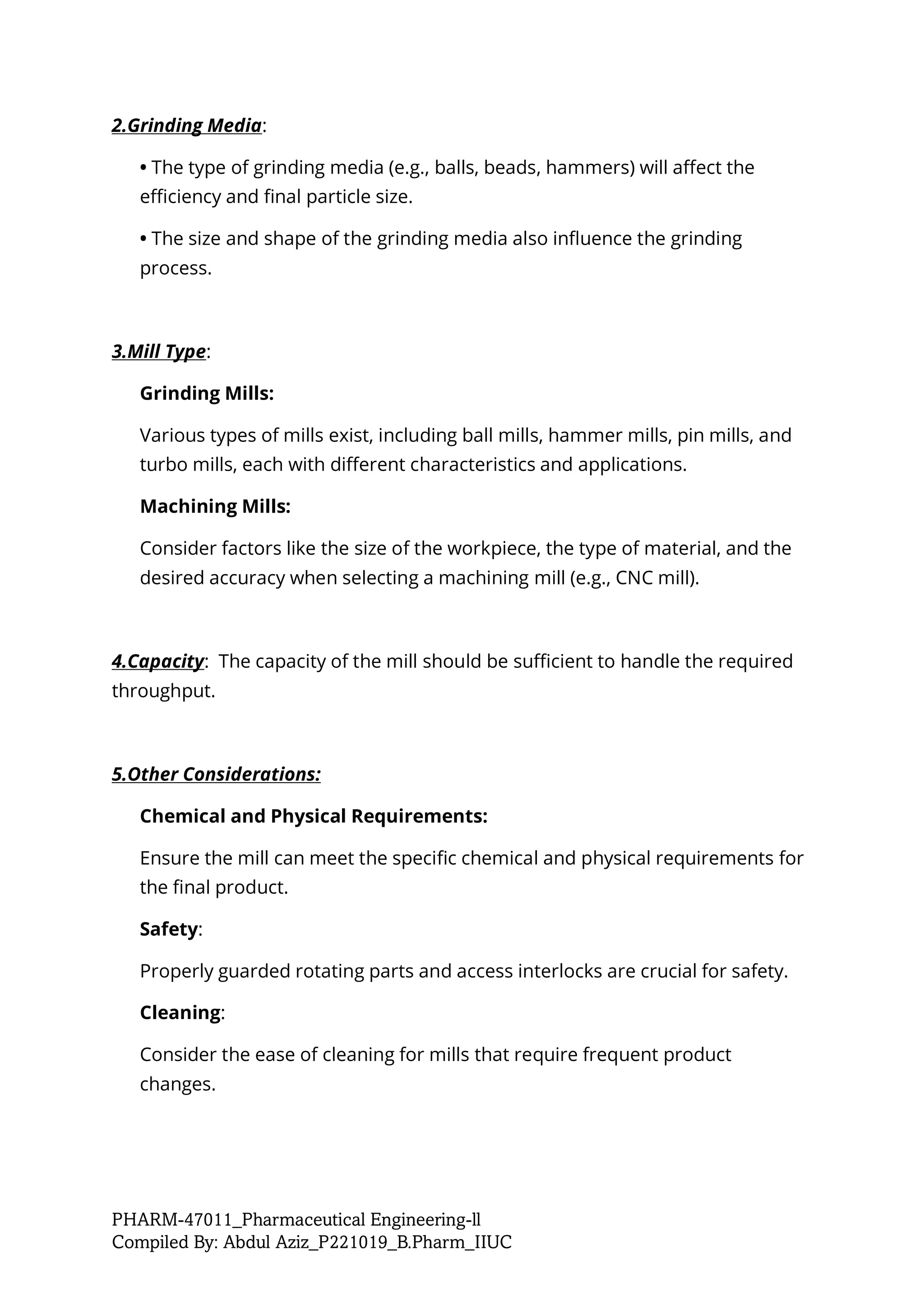 PHARM-47011_Pharmaceutical Engineering-ll
Compiled By: Abdul Aziz_P221019_B.Pharm_IIUC
2.Grinding Media:
• The type of grinding media (e.g., balls, beads, hammers) will affect the
efficiency and final particle size.
• The size and shape of the grinding media also influence the grinding
process.
3.Mill Type:
Grinding Mills:
Various types of mills exist, including ball mills, hammer mills, pin mills, and
turbo mills, each with different characteristics and applications.
Machining Mills:
Consider factors like the size of the workpiece, the type of material, and the
desired accuracy when selecting a machining mill (e.g., CNC mill).
4.Capacity: The capacity of the mill should be sufficient to handle the required
throughput.
5.Other Considerations:
Chemical and Physical Requirements:
Ensure the mill can meet the specific chemical and physical requirements for
the final product.
Safety:
Properly guarded rotating parts and access interlocks are crucial for safety.
Cleaning:
Consider the ease of cleaning for mills that require frequent product
changes.
 