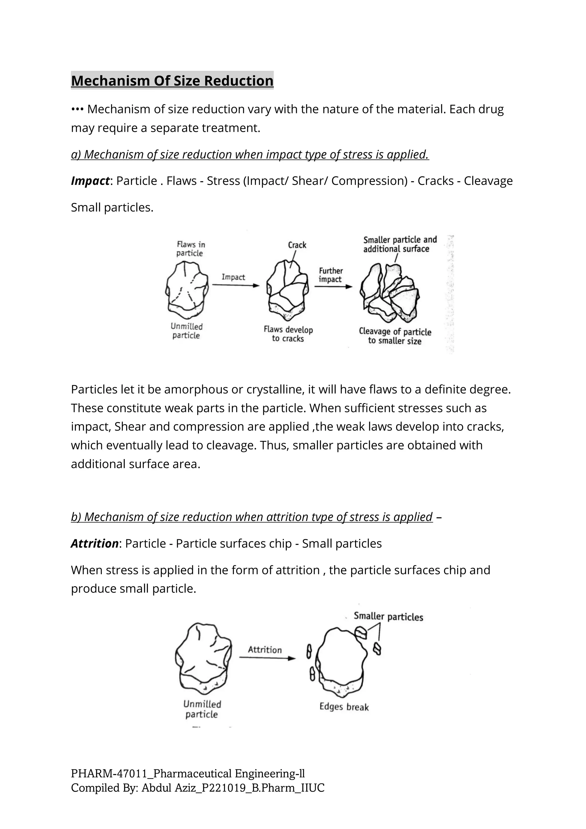 PHARM-47011_Pharmaceutical Engineering-ll
Compiled By: Abdul Aziz_P221019_B.Pharm_IIUC
Mechanism Of Size Reduction
••• Mechanism of size reduction vary with the nature of the material. Each drug
may require a separate treatment.
a) Mechanism of size reduction when impact type of stress is applied.
Impact: Particle . Flaws - Stress (Impact/ Shear/ Compression) - Cracks - Cleavage
Small particles.
Particles let it be amorphous or crystalline, it will have flaws to a definite degree.
These constitute weak parts in the particle. When sufficient stresses such as
impact, Shear and compression are applied ,the weak laws develop into cracks,
which eventually lead to cleavage. Thus, smaller particles are obtained with
additional surface area.
b) Mechanism of size reduction when attrition tvpe of stress is applied –
Attrition: Particle - Particle surfaces chip - Small particles
When stress is applied in the form of attrition , the particle surfaces chip and
produce small particle.
 