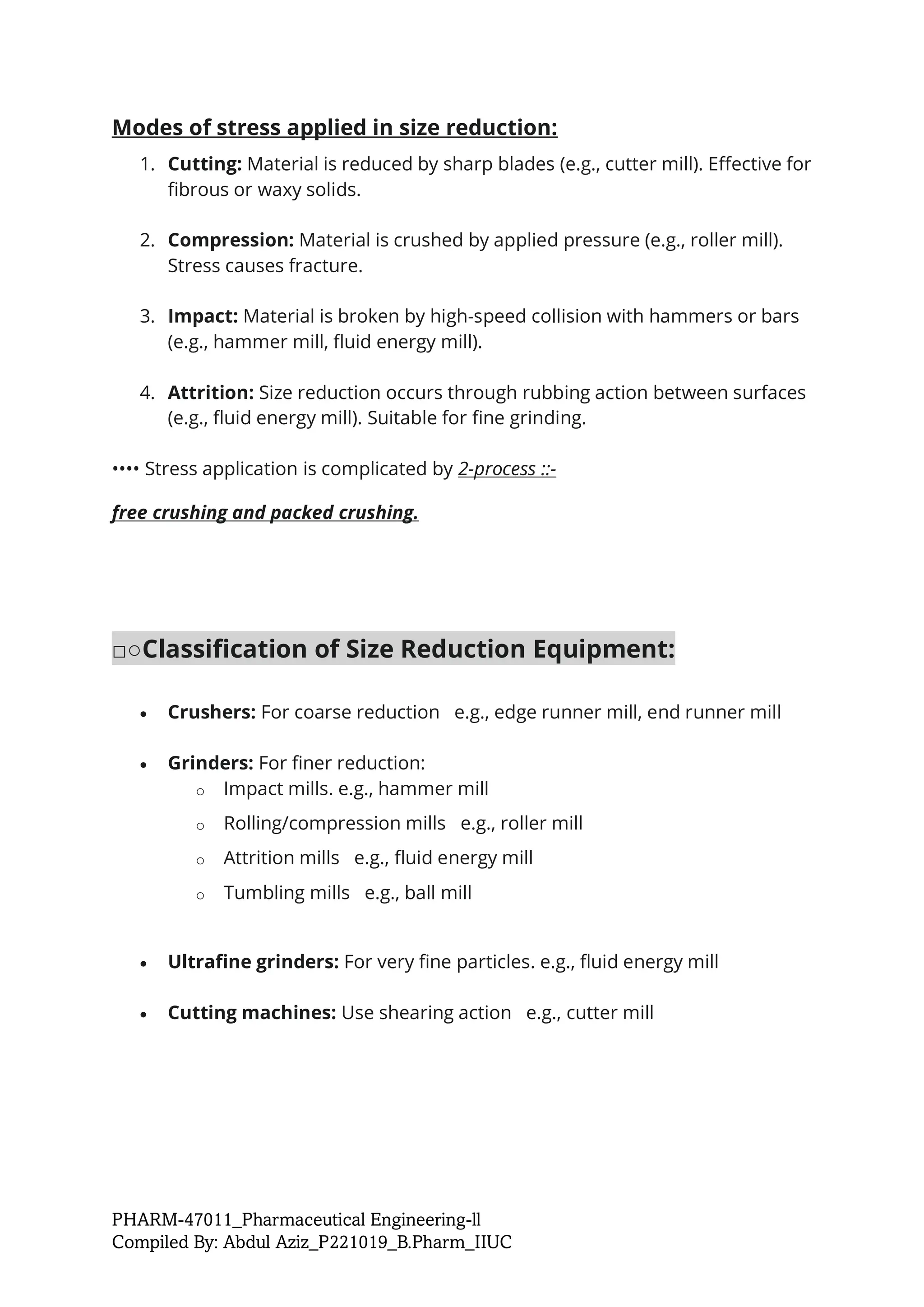PHARM-47011_Pharmaceutical Engineering-ll
Compiled By: Abdul Aziz_P221019_B.Pharm_IIUC
Modes of stress applied in size reduction:
1. Cutting: Material is reduced by sharp blades (e.g., cutter mill). Effective for
fibrous or waxy solids.
2. Compression: Material is crushed by applied pressure (e.g., roller mill).
Stress causes fracture.
3. Impact: Material is broken by high-speed collision with hammers or bars
(e.g., hammer mill, fluid energy mill).
4. Attrition: Size reduction occurs through rubbing action between surfaces
(e.g., fluid energy mill). Suitable for fine grinding.
•••• Stress application is complicated by 2-process ::-
free crushing and packed crushing.
□○Classification of Size Reduction Equipment:
• Crushers: For coarse reduction e.g., edge runner mill, end runner mill
• Grinders: For finer reduction:
o Impact mills. e.g., hammer mill
o Rolling/compression mills e.g., roller mill
o Attrition mills e.g., fluid energy mill
o Tumbling mills e.g., ball mill
• Ultrafine grinders: For very fine particles. e.g., fluid energy mill
• Cutting machines: Use shearing action e.g., cutter mill
 