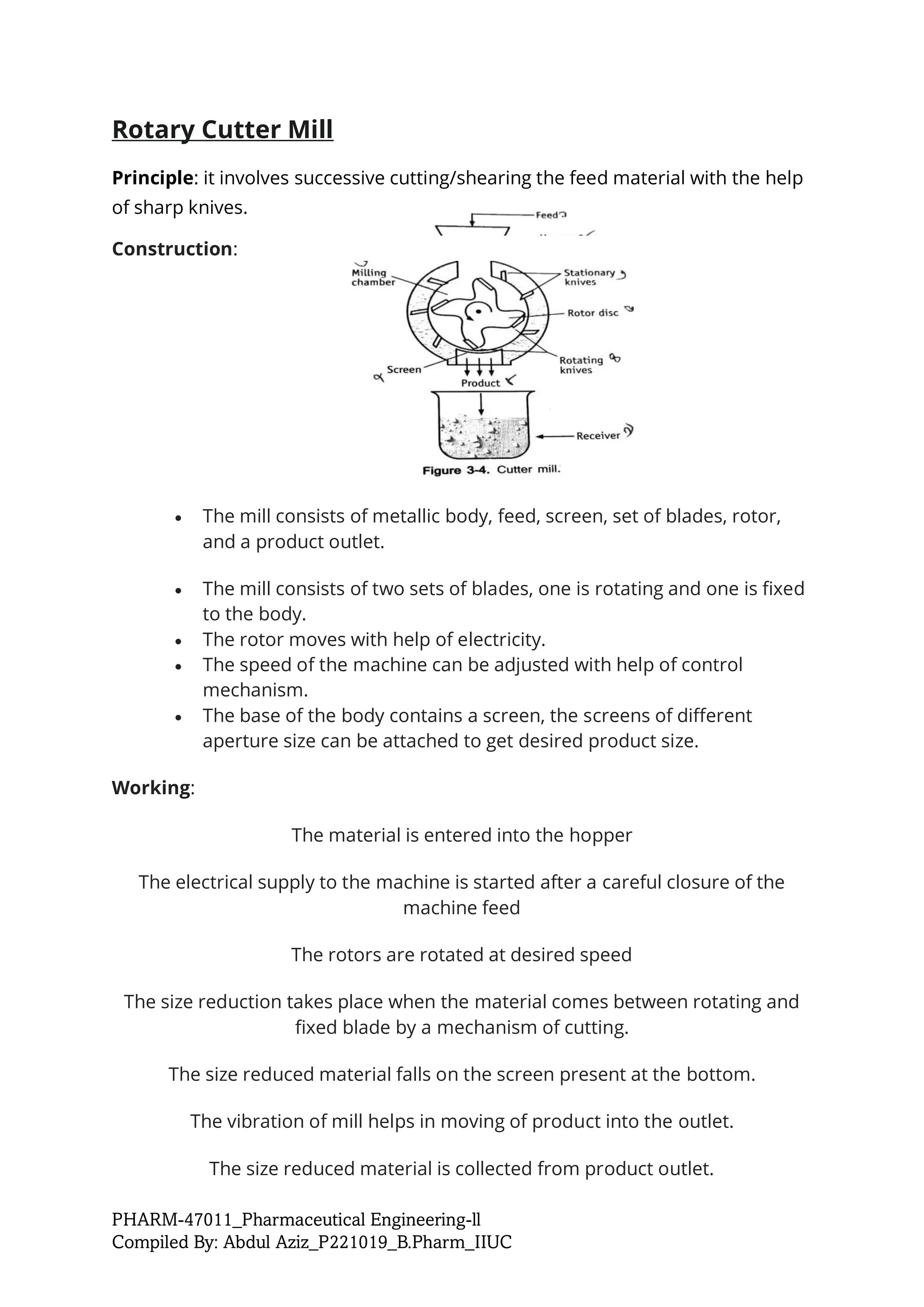 PHARM-47011_Pharmaceutical Engineering-ll
Compiled By: Abdul Aziz_P221019_B.Pharm_IIUC
Rotary Cutter Mill
Principle: it involves successive cutting/shearing the feed material with the help
of sharp knives.
Construction:
• The mill consists of metallic body, feed, screen, set of blades, rotor,
and a product outlet.
• The mill consists of two sets of blades, one is rotating and one is fixed
to the body.
• The rotor moves with help of electricity.
• The speed of the machine can be adjusted with help of control
mechanism.
• The base of the body contains a screen, the screens of different
aperture size can be attached to get desired product size.
Working:
The material is entered into the hopper
The electrical supply to the machine is started after a careful closure of the
machine feed
The rotors are rotated at desired speed
The size reduction takes place when the material comes between rotating and
fixed blade by a mechanism of cutting.
The size reduced material falls on the screen present at the bottom.
The vibration of mill helps in moving of product into the outlet.
The size reduced material is collected from product outlet.
 