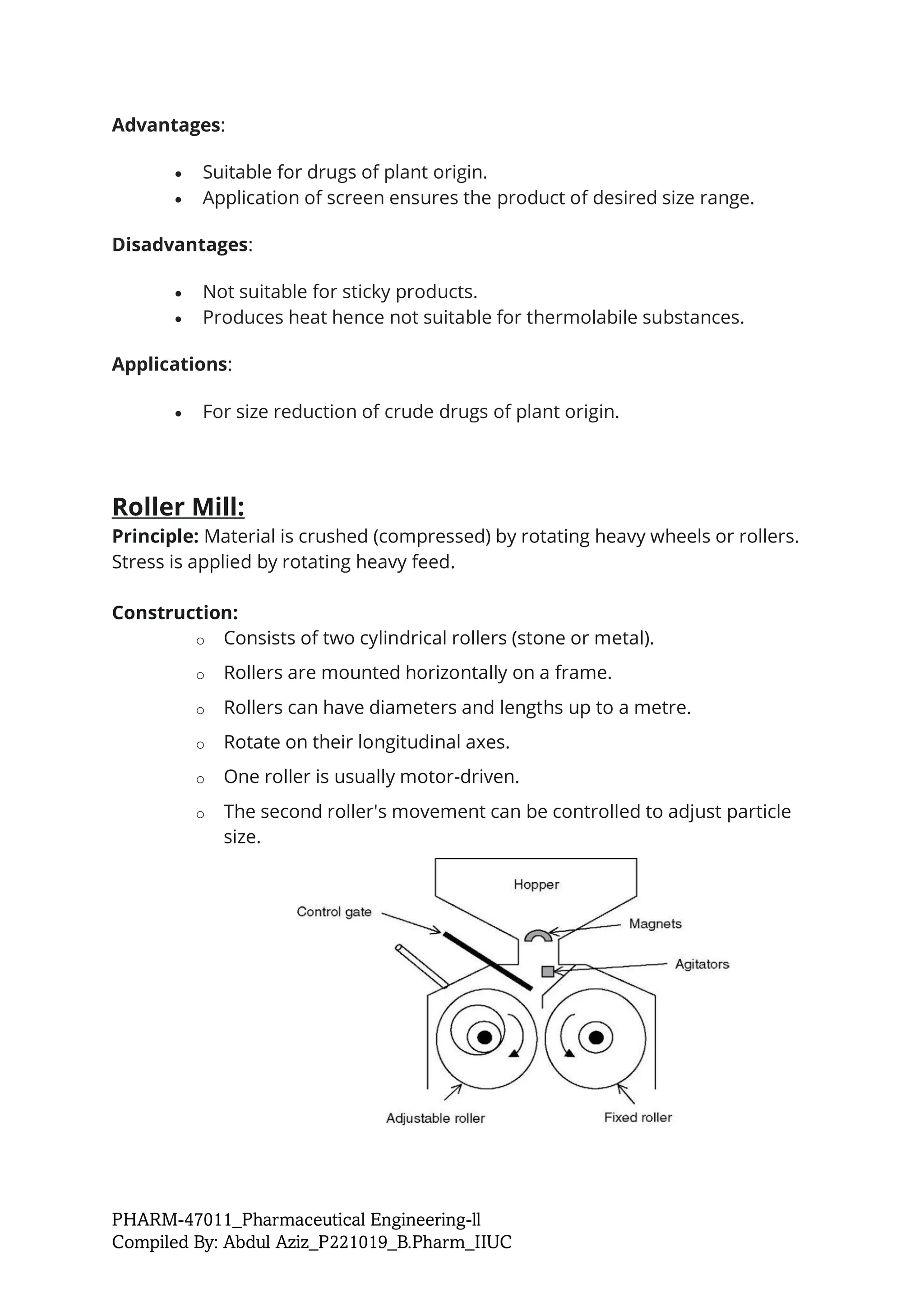 PHARM-47011_Pharmaceutical Engineering-ll
Compiled By: Abdul Aziz_P221019_B.Pharm_IIUC
Advantages:
• Suitable for drugs of plant origin.
• Application of screen ensures the product of desired size range.
Disadvantages:
• Not suitable for sticky products.
• Produces heat hence not suitable for thermolabile substances.
Applications:
• For size reduction of crude drugs of plant origin.
Roller Mill:
Principle: Material is crushed (compressed) by rotating heavy wheels or rollers.
Stress is applied by rotating heavy feed.
Construction:
o Consists of two cylindrical rollers (stone or metal).
o Rollers are mounted horizontally on a frame.
o Rollers can have diameters and lengths up to a metre.
o Rotate on their longitudinal axes.
o One roller is usually motor-driven.
o The second roller's movement can be controlled to adjust particle
size.
 