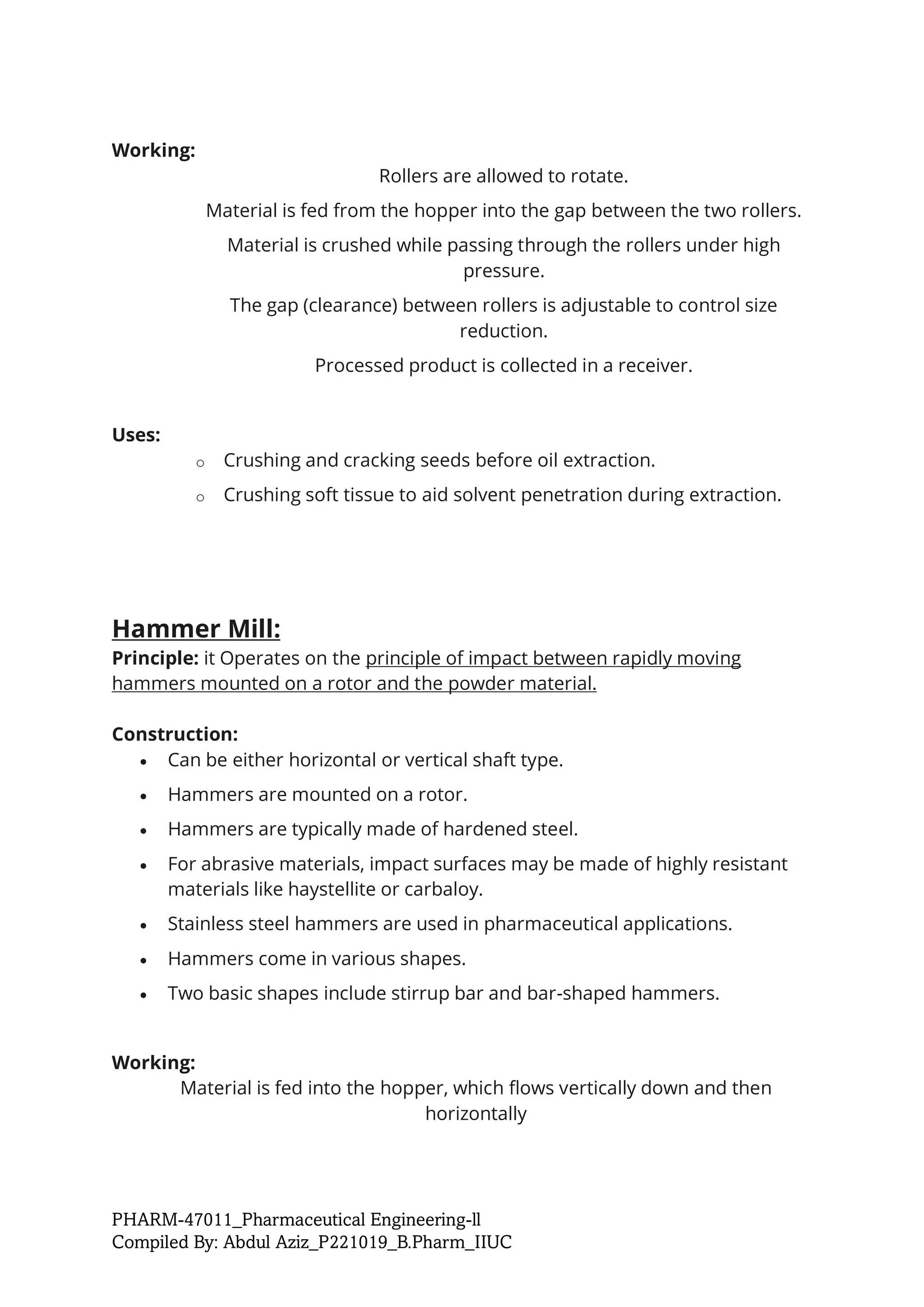 PHARM-47011_Pharmaceutical Engineering-ll
Compiled By: Abdul Aziz_P221019_B.Pharm_IIUC
Working:
Rollers are allowed to rotate.
Material is fed from the hopper into the gap between the two rollers.
Material is crushed while passing through the rollers under high
pressure.
The gap (clearance) between rollers is adjustable to control size
reduction.
Processed product is collected in a receiver.
Uses:
o Crushing and cracking seeds before oil extraction.
o Crushing soft tissue to aid solvent penetration during extraction.
Hammer Mill:
Principle: it Operates on the principle of impact between rapidly moving
hammers mounted on a rotor and the powder material.
Construction:
• Can be either horizontal or vertical shaft type.
• Hammers are mounted on a rotor.
• Hammers are typically made of hardened steel.
• For abrasive materials, impact surfaces may be made of highly resistant
materials like haystellite or carbaloy.
• Stainless steel hammers are used in pharmaceutical applications.
• Hammers come in various shapes.
• Two basic shapes include stirrup bar and bar-shaped hammers.
Working:
Material is fed into the hopper, which flows vertically down and then
horizontally
 