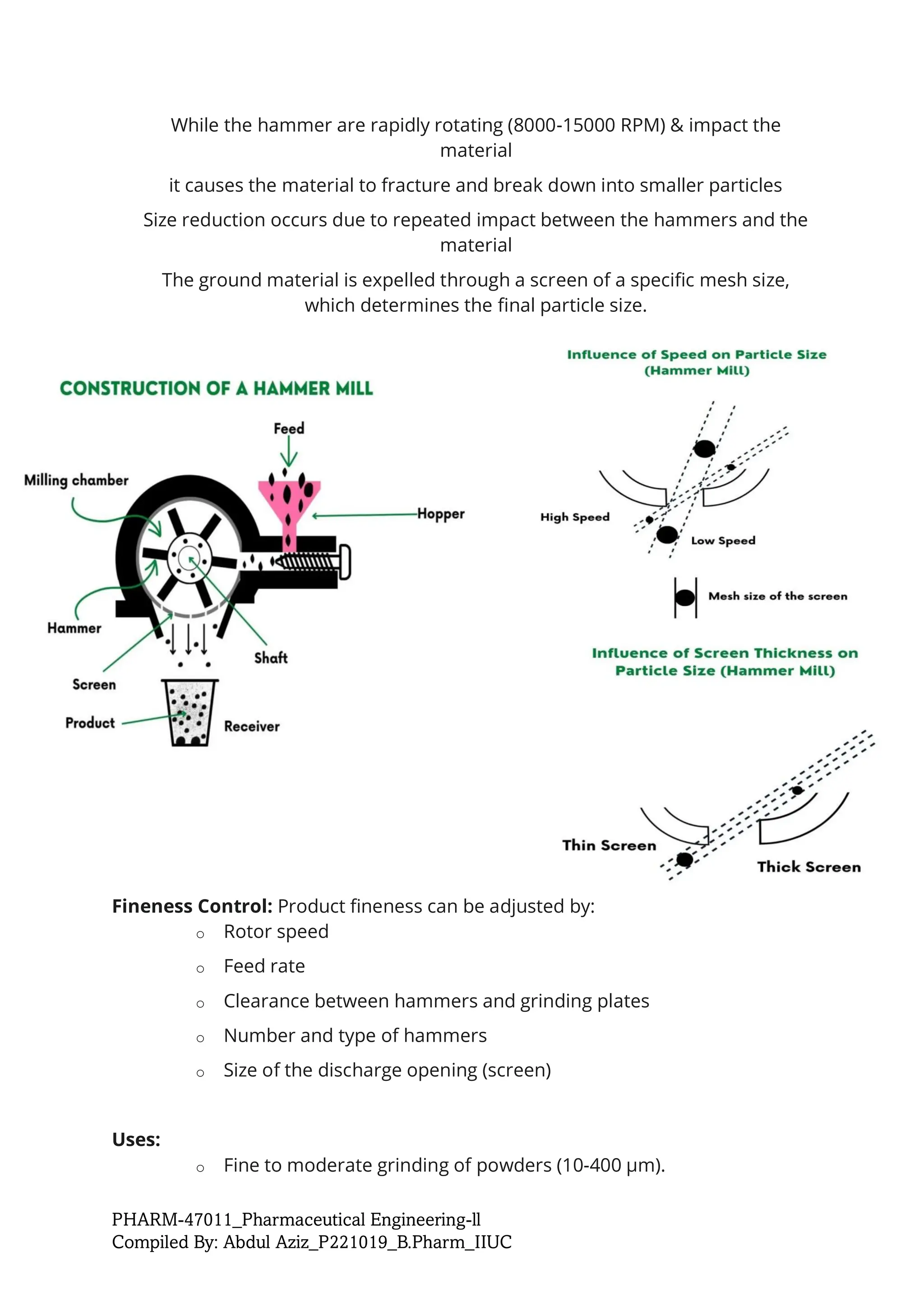 PHARM-47011_Pharmaceutical Engineering-ll
Compiled By: Abdul Aziz_P221019_B.Pharm_IIUC
While the hammer are rapidly rotating (8000-15000 RPM) & impact the
material
it causes the material to fracture and break down into smaller particles
Size reduction occurs due to repeated impact between the hammers and the
material
The ground material is expelled through a screen of a specific mesh size,
which determines the final particle size.
Fineness Control: Product fineness can be adjusted by:
o Rotor speed
o Feed rate
o Clearance between hammers and grinding plates
o Number and type of hammers
o Size of the discharge opening (screen)
Uses:
o Fine to moderate grinding of powders (10-400 µm).
 