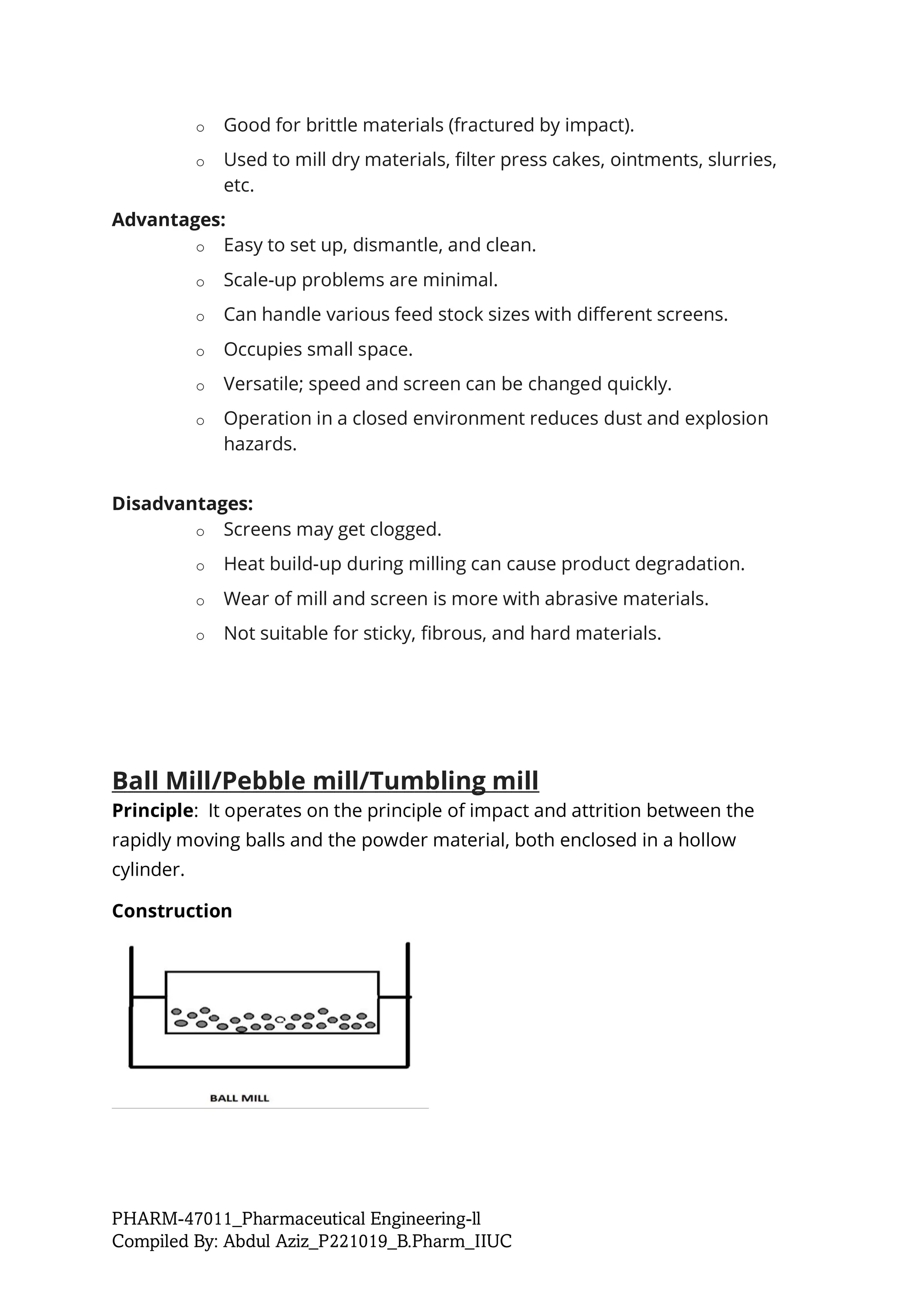 PHARM-47011_Pharmaceutical Engineering-ll
Compiled By: Abdul Aziz_P221019_B.Pharm_IIUC
o Good for brittle materials (fractured by impact).
o Used to mill dry materials, filter press cakes, ointments, slurries,
etc.
Advantages:
o Easy to set up, dismantle, and clean.
o Scale-up problems are minimal.
o Can handle various feed stock sizes with different screens.
o Occupies small space.
o Versatile; speed and screen can be changed quickly.
o Operation in a closed environment reduces dust and explosion
hazards.
Disadvantages:
o Screens may get clogged.
o Heat build-up during milling can cause product degradation.
o Wear of mill and screen is more with abrasive materials.
o Not suitable for sticky, fibrous, and hard materials.
Ball Mill/Pebble mill/Tumbling mill
Principle: It operates on the principle of impact and attrition between the
rapidly moving balls and the powder material, both enclosed in a hollow
cylinder.
Construction
 