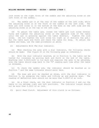 MILLING MACHINE OPERATIONS - OD1644 - LESSON 1/TASK 1
lock screw on the right front of the saddle and the adjusting screw on the
left front of the saddle.
(c)
The saddle gib is at the rear of the saddle on the left side, while
the adjusting screw is at the front of the saddle on the left side.
The
knee gib lock screw is on the bottom of the knee on the left side and the
adjusting screw is on the top on the left side.
(d)
To adjust the table gib, loosen the table gib lock screw several
turns and tighten the adjusting screw on the opposite side of the table
until the gib is pressing against the table dovetail.
Tighten the lock
screw. (Do not tighten the lock screw too tight as it distorts the gib.)
Run the table back and forth and check the table for drag. To adjust the
saddle and knee, use the same procedures as above.
(2)

Adjustments With The Dial Indicator.

(a)
When checking the gibs with a dial indicator, the following checks
should be made: (Use figure 22 on the following page as reference.)
(b)
With the dial indicator mounted, as in Position 3, the table can be
tested for looseness by pulling back and forth on the end of the table.
Anything over 0.0015-inch is too much and requires the gibs to be adjusted,
also the table should snap back to the "0" reading each time after the table
is released.
(c)
To check the saddle gib, the indicator should be mounted as in
Position 7 and the same tolerance should exist here.
(d)
The knee gib will be checked as shown, with the dial indicator in
Position 5, by grasping the table and lifting up and pushing down.
The
reading of deflection here should not be more than 0.0003 of an inch.
(e)
As a final check, set the dial indicator on Position 2 and run the
table to its extreme right and left positions. The indicator runout should
not be more than 0.0015 of an inch.
(3)

48

Quill Feed Clutch.

Adjustment of this clutch is as follows:

 
