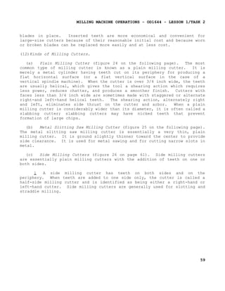 MILLING MACHINE OPERATIONS - OD1644 - LESSON 1/TASK 2
blades in place.
Inserted teeth are more economical and convenient for
large-size cutters because of their reasonable initial cost and because worn
or broken blades can be replaced more easily and at less cost.
(12)Kinds of Milling Cutters.
(a)
Plain Milling Cutter (figure 24 on the following page).
The most
common type of milling cutter is known as a plain milling cutter.
It is
merely a metal cylinder having teeth cut on its periphery for producing a
flat horizontal surface (or a flat vertical surface in the case of a
vertical spindle machine). When the cutter is over 3/4 inch wide, the teeth
are usually helical, which gives the tool a shearing action which requires
less power, reduces chatter, and produces a smoother finish. Cutters with
faces less than 3/4 inch wide are sometimes made with staggered or alternate
right-and left-hand helical teeth.
The shearing action, alternately right
and left, eliminates side thrust on the cutter and arbor.
When a plain
milling cutter is considerably wider than its diameter, it is often called a
slabbing cutter; slabbing cutters may have nicked teeth that prevent
formation of large chips.
(b)
Metal Slitting Saw Milling Cutter (figure 25 on the following page).
The metal slitting saw milling cutter is essentially a very thin, plain
milling cutter. It is ground slightly thinner toward the center to provide
side clearance. It is used for metal sawing and for cutting narrow slots in
metal.
(c)
Side Milling Cutters (figure 26 on page 61). Side milling cutters
are essentially plain milling cutters with the addition of teeth on one or
both sides.
1
A side milling cutter has teeth on both sides and on the
periphery. When teeth are added to one side only, the cutter is called a
half-side milling cutter and is identified as being either a right-hand or
left-hand cutter. Side milling cutters are generally used for slotting and
straddle milling.

59

 