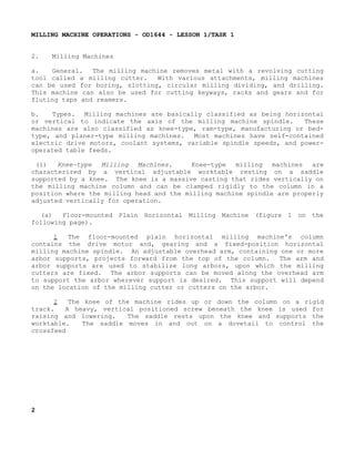 MILLING MACHINE OPERATIONS - OD1644 - LESSON 1/TASK 1
2.

Milling Machines

a.
General.
The milling machine removes metal with a revolving cutting
tool called a milling cutter.
With various attachments, milling machines
can be used for boring, slotting, circular milling dividing, and drilling.
This machine can also be used for cutting keyways, racks and gears and for
fluting taps and reamers.
b.
Types. Milling machines are basically classified as being horizontal
or vertical to indicate the axis of the milling machine spindle.
These
machines are also classified as knee-type, ram-type, manufacturing or bedtype, and planer-type milling machines.
Most machines have self-contained
electric drive motors, coolant systems, variable spindle speeds, and poweroperated table feeds.
(1)
Knee-type
Milling
Machines.
Knee-type
milling machines
are
characterized by a vertical adjustable worktable resting on a saddle
supported by a knee. The knee is a massive casting that rides vertically on
the milling machine column and can be clamped rigidly to the column in a
position where the milling head and the milling machine spindle are properly
adjusted vertically for operation.
(a)
Floor-mounted Plain Horizontal Milling Machine (figure 1 on the
following page).
1
The floor-mounted plain horizontal milling machine's column
contains the drive motor and, gearing and a fixed-position horizontal
milling machine spindle. An adjustable overhead arm, containing one or more
arbor supports, projects forward from the top of the column.
The arm and
arbor supports are used to stabilize long arbors, upon which the milling
cutters are fixed. The arbor supports can be moved along the overhead arm
to support the arbor wherever support is desired. This support will depend
on the location of the milling cutter or cutters on the arbor.
2
The knee of the machine rides up or down the column on a rigid
track.
A heavy, vertical positioned screw beneath the knee is used for
raising and lowering.
The saddle rests upon the knee and supports the
worktable.
The saddle moves in and out on a dovetail to control the
crossfeed

2

 