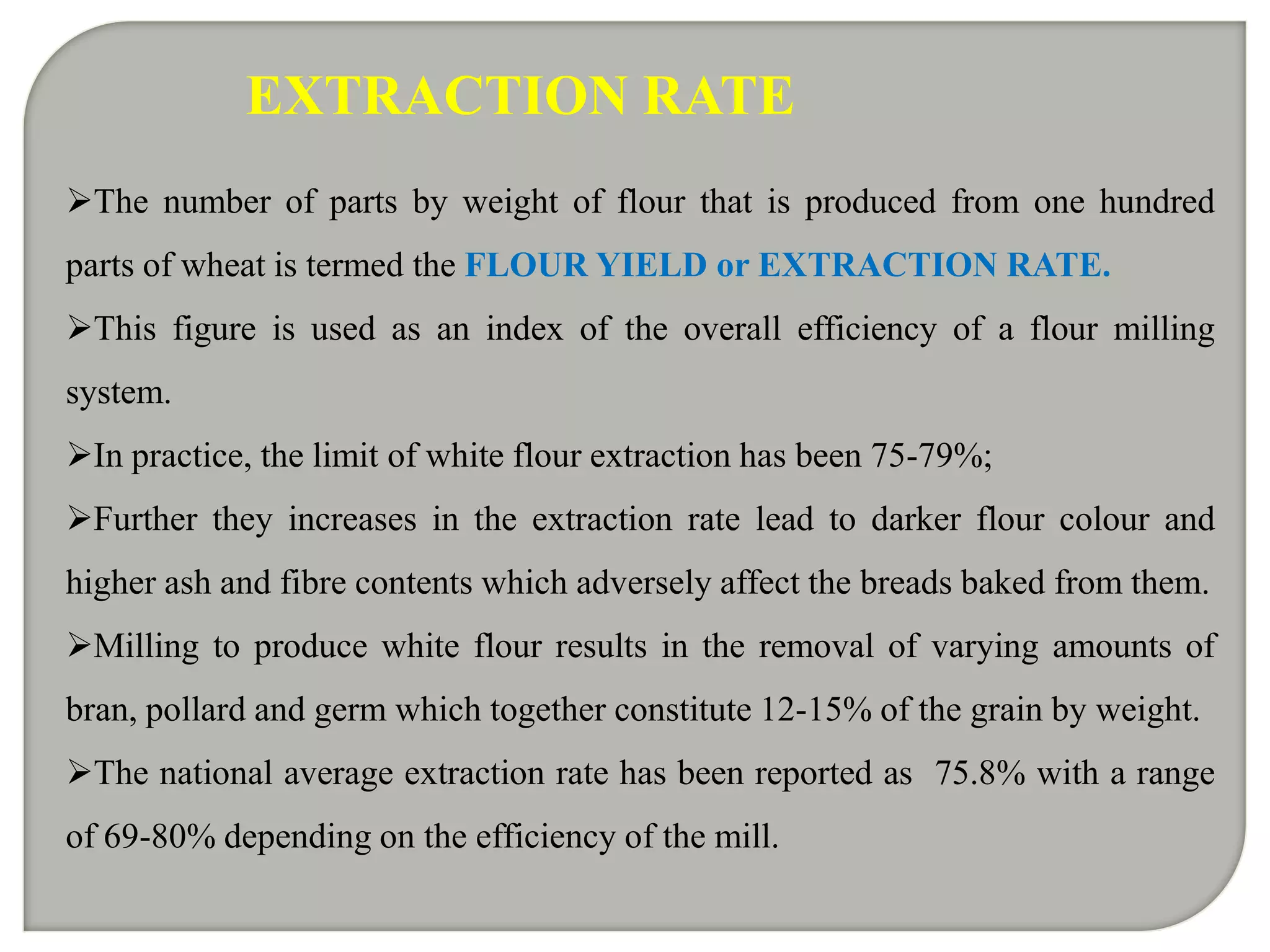 EXTRACTION RATE
The number of parts by weight of flour that is produced from one hundred
parts of wheat is termed the FLOUR YIELD or EXTRACTION RATE.
This figure is used as an index of the overall efficiency of a flour milling
system.
In practice, the limit of white flour extraction has been 75-79%;
Further they increases in the extraction rate lead to darker flour colour and
higher ash and fibre contents which adversely affect the breads baked from them.
Milling to produce white flour results in the removal of varying amounts of
bran, pollard and germ which together constitute 12-15% of the grain by weight.
The national average extraction rate has been reported as 75.8% with a range
of 69-80% depending on the efficiency of the mill.
 