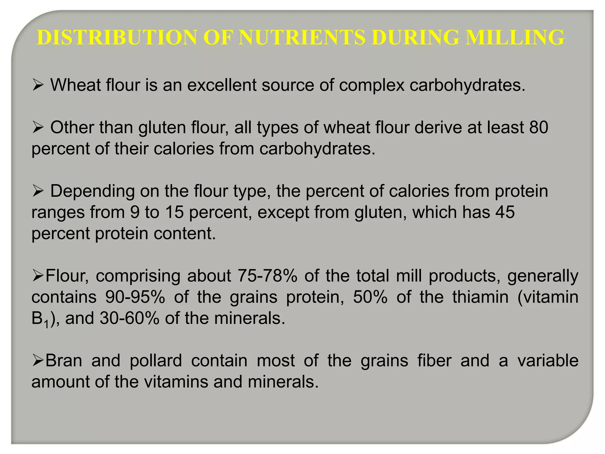 DISTRIBUTION OF NUTRIENTS DURING MILLING

 Wheat flour is an excellent source of complex carbohydrates.

 Other than gluten flour, all types of wheat flour derive at least 80
percent of their calories from carbohydrates.

 Depending on the flour type, the percent of calories from protein
ranges from 9 to 15 percent, except from gluten, which has 45
percent protein content.

Flour, comprising about 75-78% of the total mill products, generally
contains 90-95% of the grains protein, 50% of the thiamin (vitamin
B1), and 30-60% of the minerals.

Bran and pollard contain most of the grains fiber and a variable
amount of the vitamins and minerals.
 