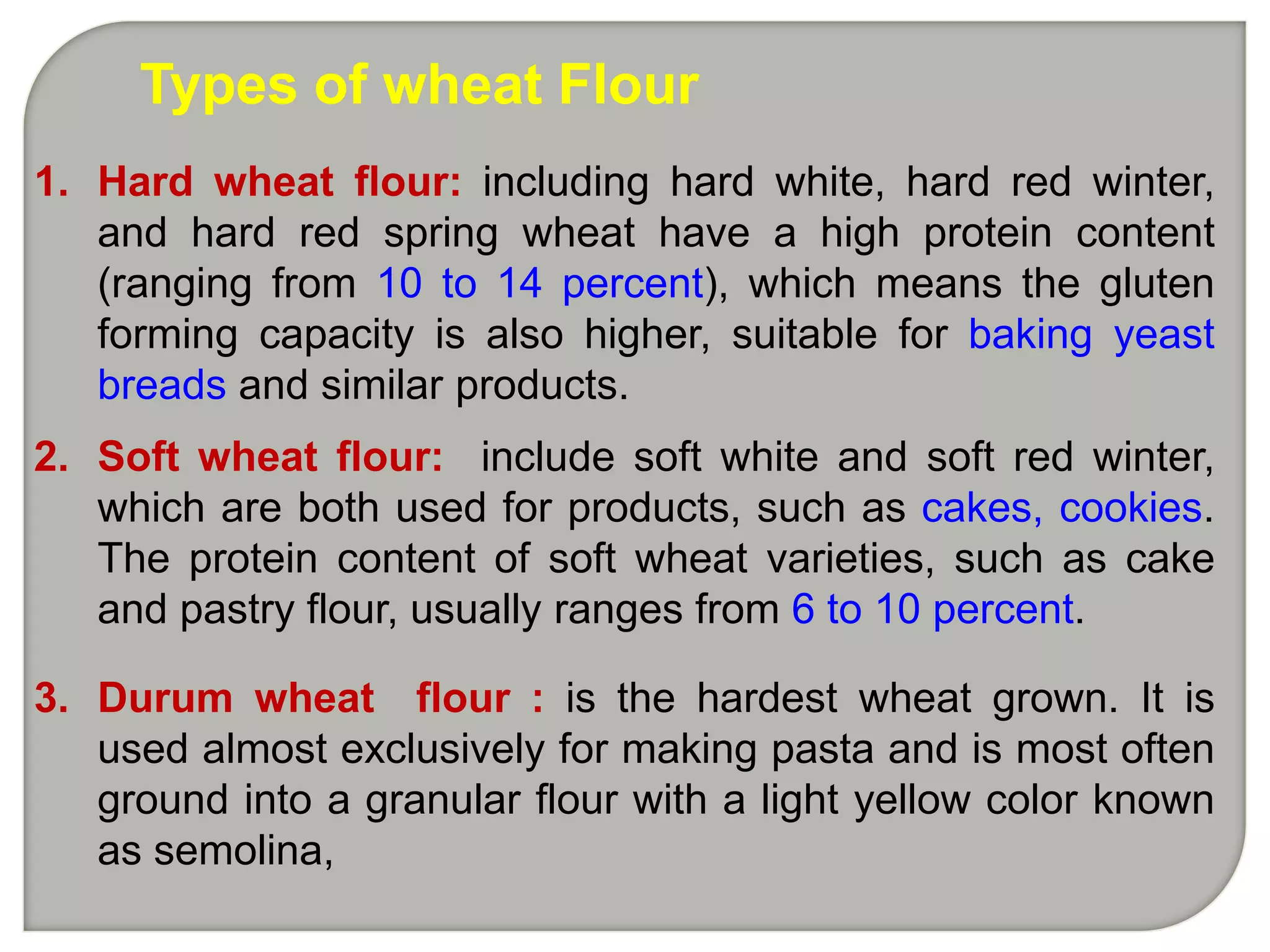 Types of wheat Flour
1. Hard wheat flour: including hard white, hard red winter,
   and hard red spring wheat have a high protein content
   (ranging from 10 to 14 percent), which means the gluten
   forming capacity is also higher, suitable for baking yeast
   breads and similar products.
2. Soft wheat flour: include soft white and soft red winter,
   which are both used for products, such as cakes, cookies.
   The protein content of soft wheat varieties, such as cake
   and pastry flour, usually ranges from 6 to 10 percent.

3. Durum wheat flour : is the hardest wheat grown. It is
   used almost exclusively for making pasta and is most often
   ground into a granular flour with a light yellow color known
   as semolina,
 