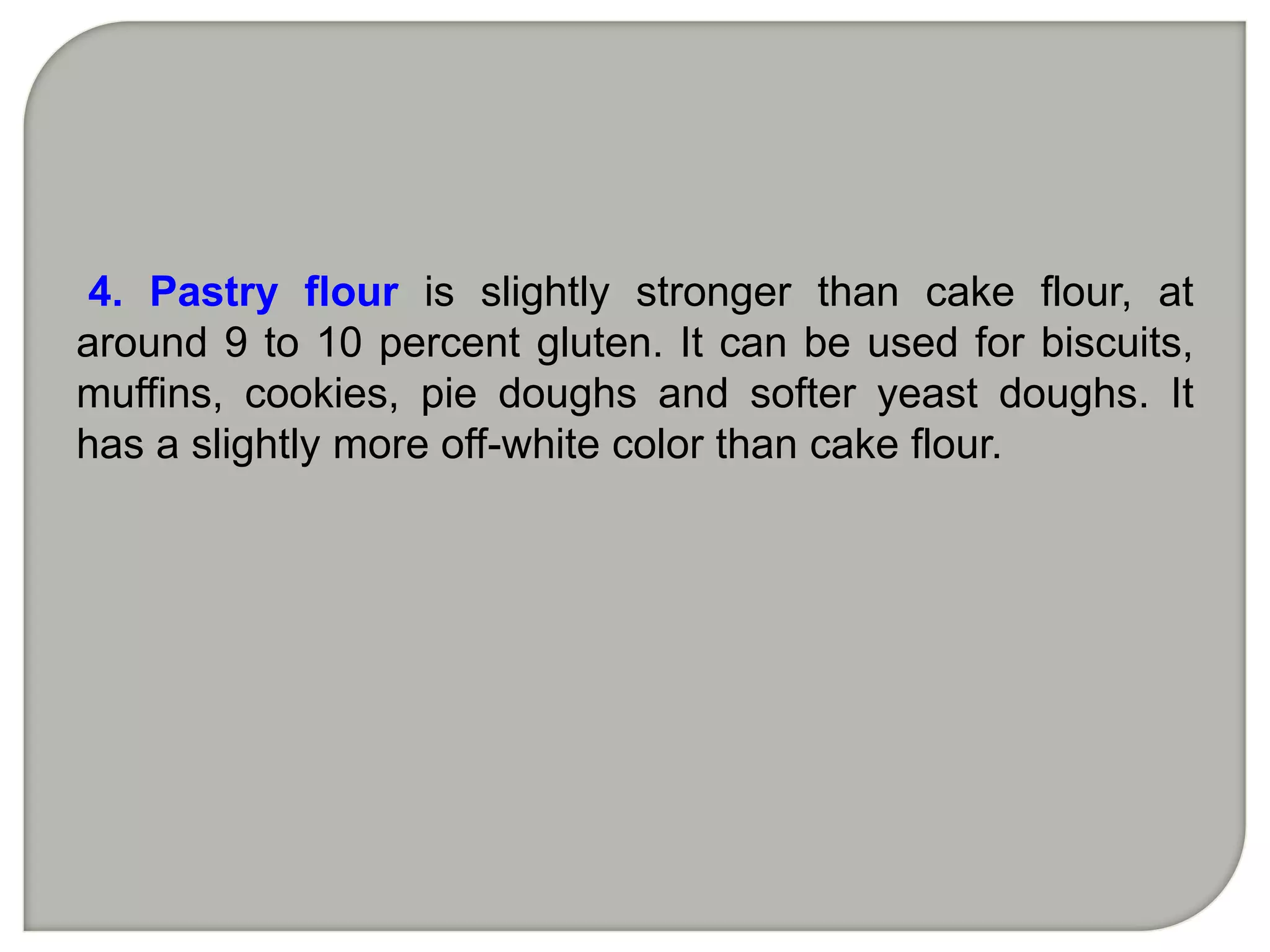 4. Pastry flour is slightly stronger than cake flour, at
around 9 to 10 percent gluten. It can be used for biscuits,
muffins, cookies, pie doughs and softer yeast doughs. It
has a slightly more off-white color than cake flour.
 