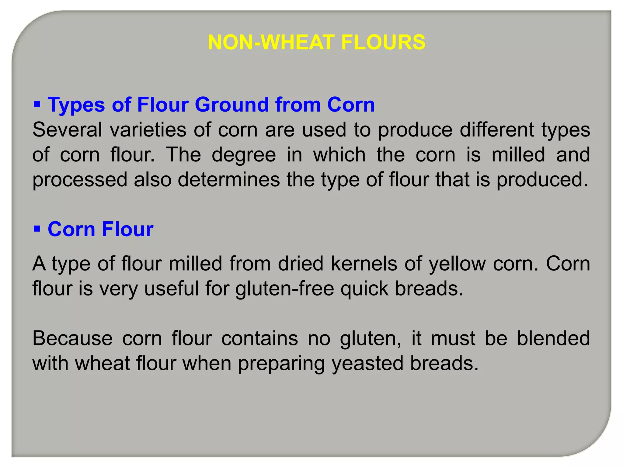 NON-WHEAT FLOURS


 Types of Flour Ground from Corn
Several varieties of corn are used to produce different types
of corn flour. The degree in which the corn is milled and
processed also determines the type of flour that is produced.

 Corn Flour
A type of flour milled from dried kernels of yellow corn. Corn
flour is very useful for gluten-free quick breads.

Because corn flour contains no gluten, it must be blended
with wheat flour when preparing yeasted breads.
 