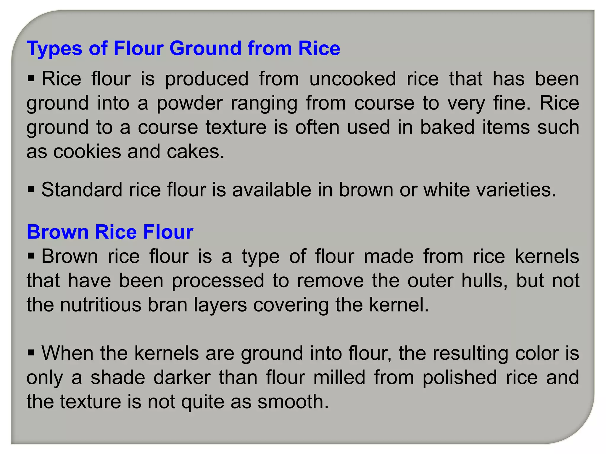 Types of Flour Ground from Rice
 Rice flour is produced from uncooked rice that has been
ground into a powder ranging from course to very fine. Rice
ground to a course texture is often used in baked items such
as cookies and cakes.
 Standard rice flour is available in brown or white varieties.

Brown Rice Flour
 Brown rice flour is a type of flour made from rice kernels
that have been processed to remove the outer hulls, but not
the nutritious bran layers covering the kernel.

 When the kernels are ground into flour, the resulting color is
only a shade darker than flour milled from polished rice and
the texture is not quite as smooth.
 