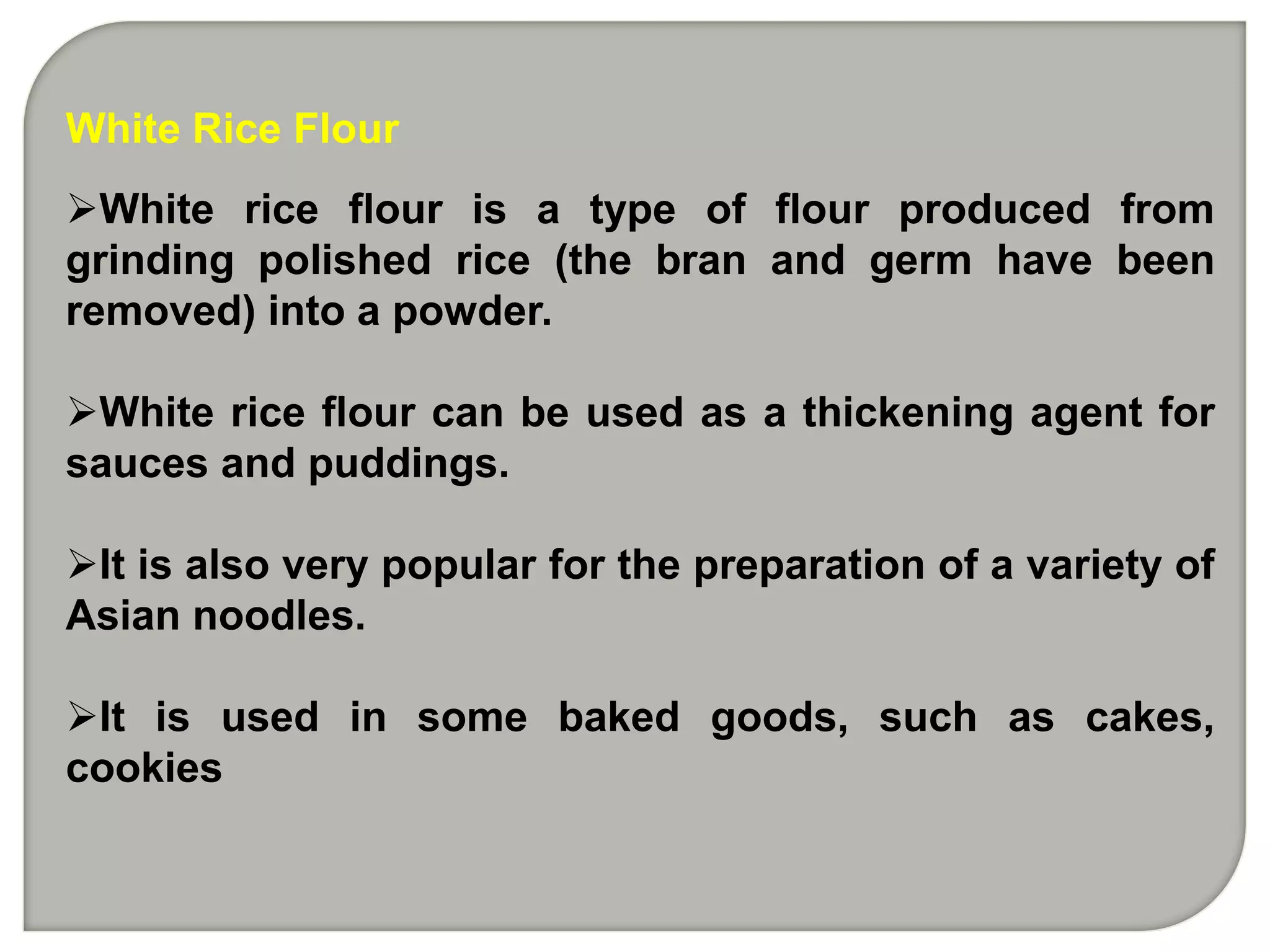 White Rice Flour
White rice flour is a type of flour produced from
grinding polished rice (the bran and germ have been
removed) into a powder.

White rice flour can be used as a thickening agent for
sauces and puddings.

It is also very popular for the preparation of a variety of
Asian noodles.

It is used in some baked goods, such as cakes,
cookies
 