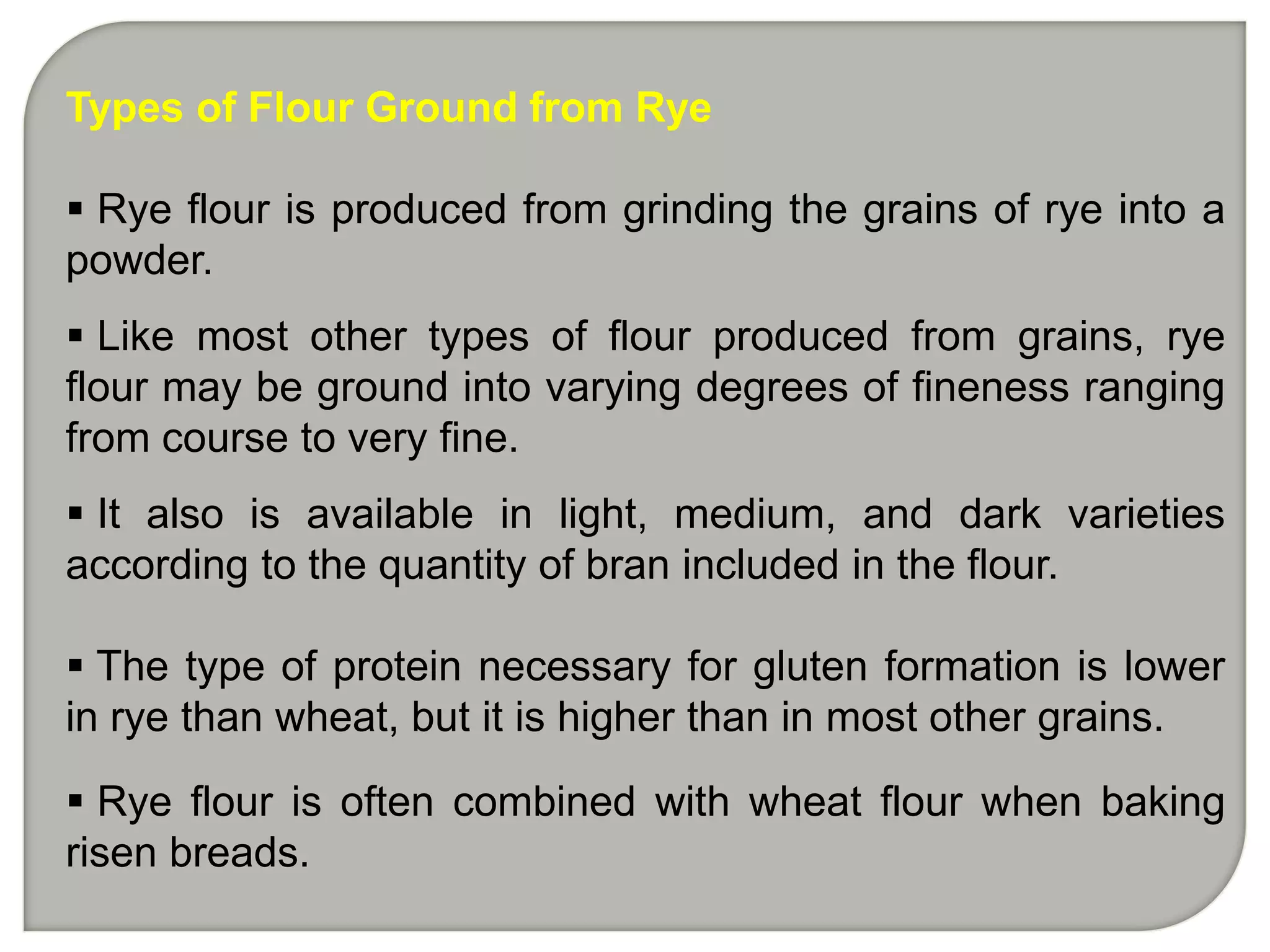 Types of Flour Ground from Rye

 Rye flour is produced from grinding the grains of rye into a
powder.
 Like most other types of flour produced from grains, rye
flour may be ground into varying degrees of fineness ranging
from course to very fine.
 It also is available in light, medium, and dark varieties
according to the quantity of bran included in the flour.

 The type of protein necessary for gluten formation is lower
in rye than wheat, but it is higher than in most other grains.

 Rye flour is often combined with wheat flour when baking
risen breads.
 
