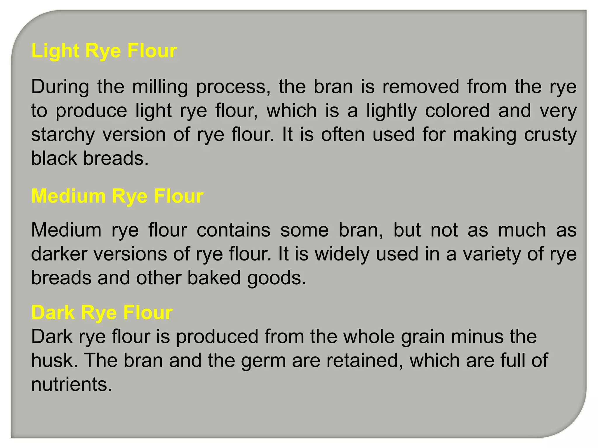 Light Rye Flour
During the milling process, the bran is removed from the rye
to produce light rye flour, which is a lightly colored and very
starchy version of rye flour. It is often used for making crusty
black breads.
Medium Rye Flour
Medium rye flour contains some bran, but not as much as
darker versions of rye flour. It is widely used in a variety of rye
breads and other baked goods.
Dark Rye Flour
Dark rye flour is produced from the whole grain minus the
husk. The bran and the germ are retained, which are full of
nutrients.
 