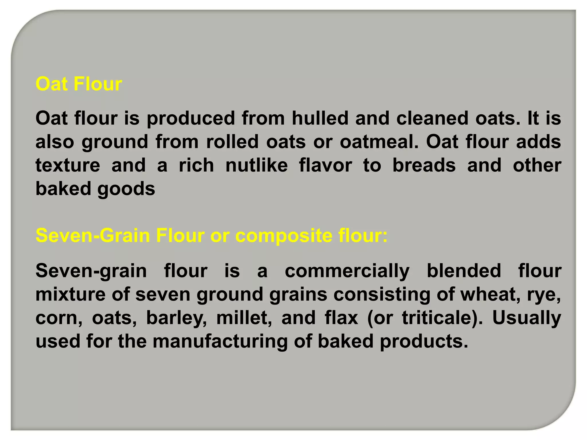 Oat Flour
Oat flour is produced from hulled and cleaned oats. It is
also ground from rolled oats or oatmeal. Oat flour adds
texture and a rich nutlike flavor to breads and other
baked goods

Seven-Grain Flour or composite flour:
Seven-grain flour is a commercially blended flour
mixture of seven ground grains consisting of wheat, rye,
corn, oats, barley, millet, and flax (or triticale). Usually
used for the manufacturing of baked products.
 