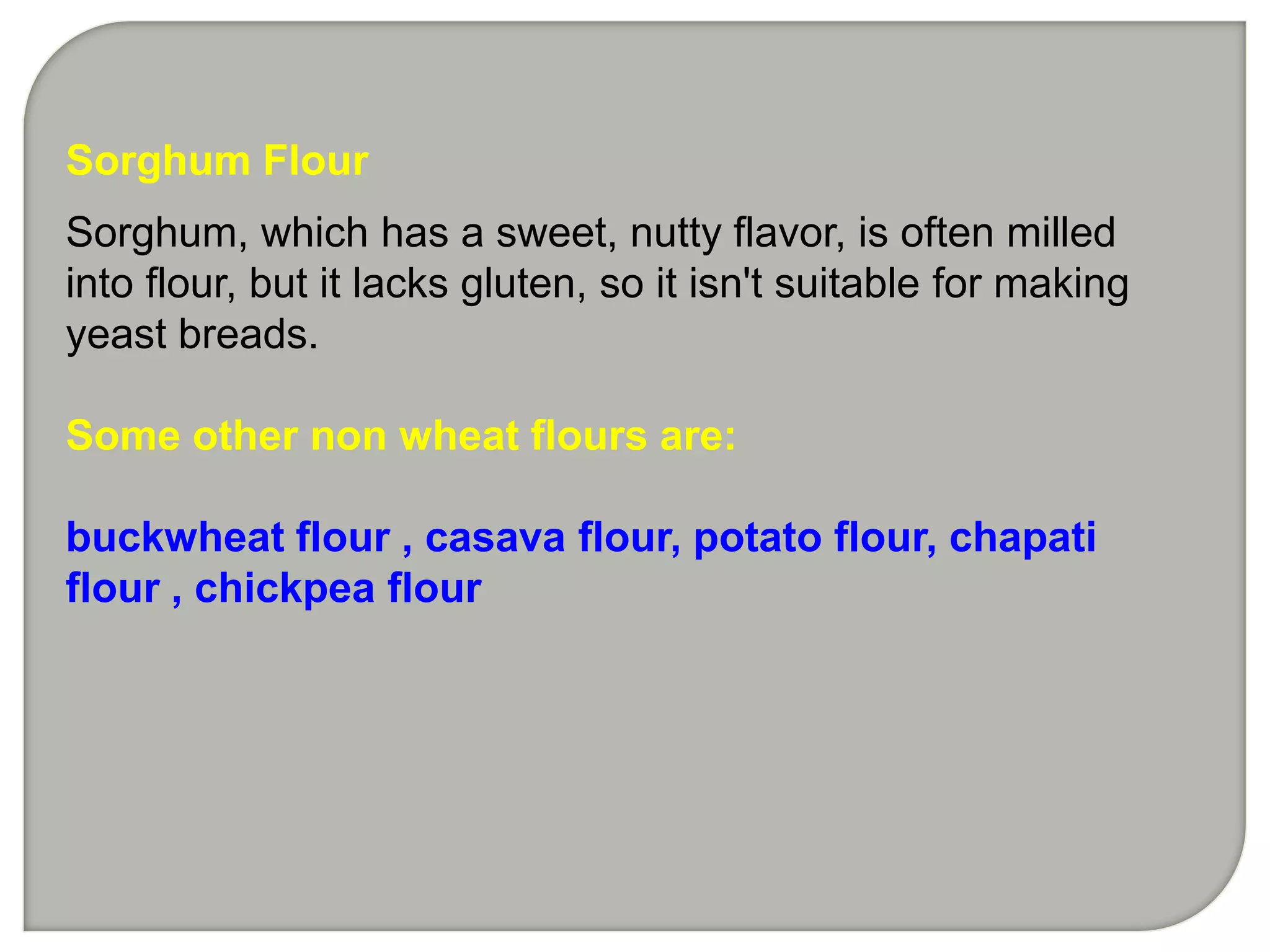 Sorghum Flour
Sorghum, which has a sweet, nutty flavor, is often milled
into flour, but it lacks gluten, so it isn't suitable for making
yeast breads.

Some other non wheat flours are:

buckwheat flour , casava flour, potato flour, chapati
flour , chickpea flour
 
