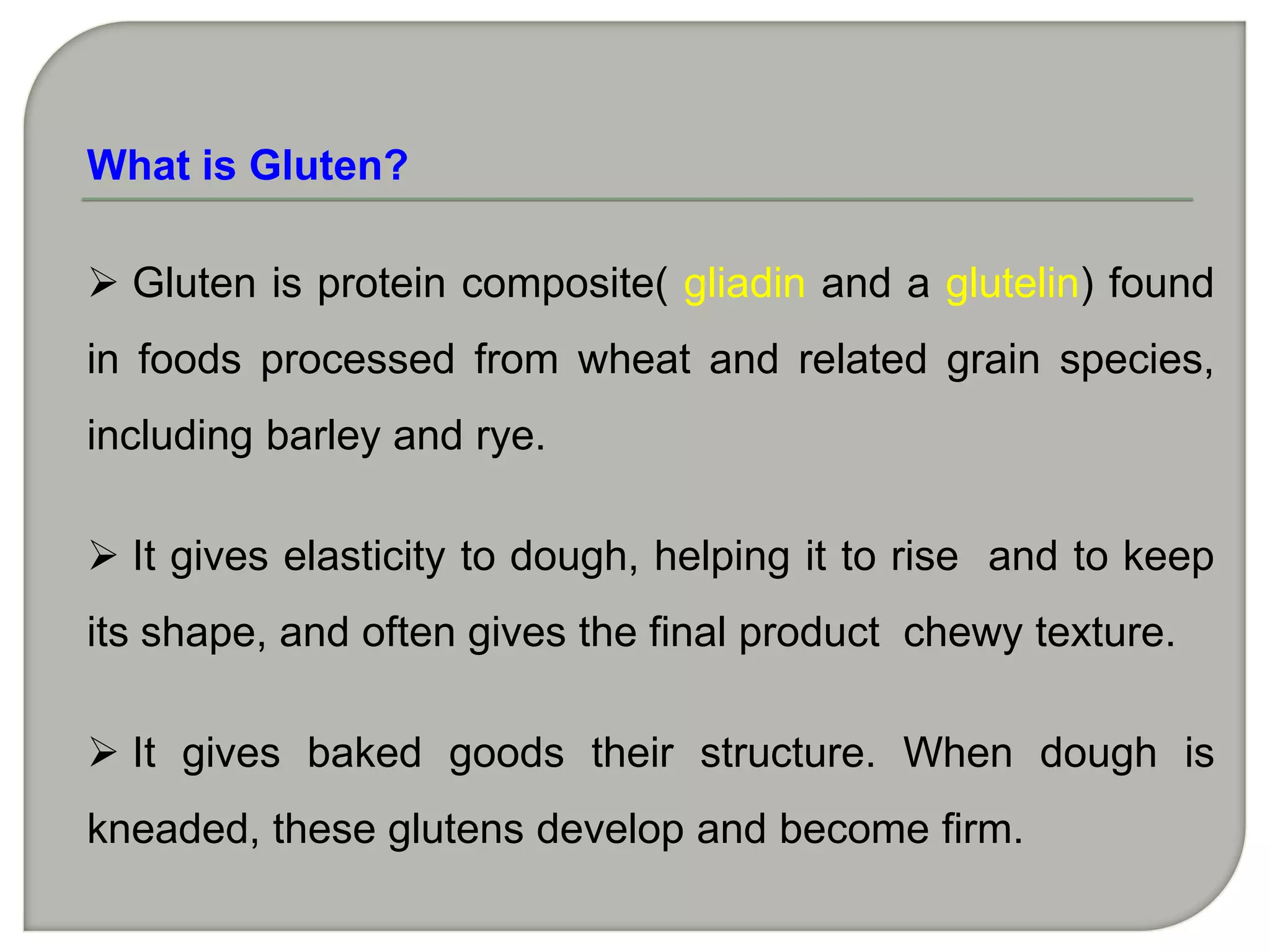 What is Gluten?

 Gluten is protein composite( gliadin and a glutelin) found
in foods processed from wheat and related grain species,
including barley and rye.

 It gives elasticity to dough, helping it to rise and to keep
its shape, and often gives the final product chewy texture.

 It gives baked goods their structure. When dough is
kneaded, these glutens develop and become firm.
 