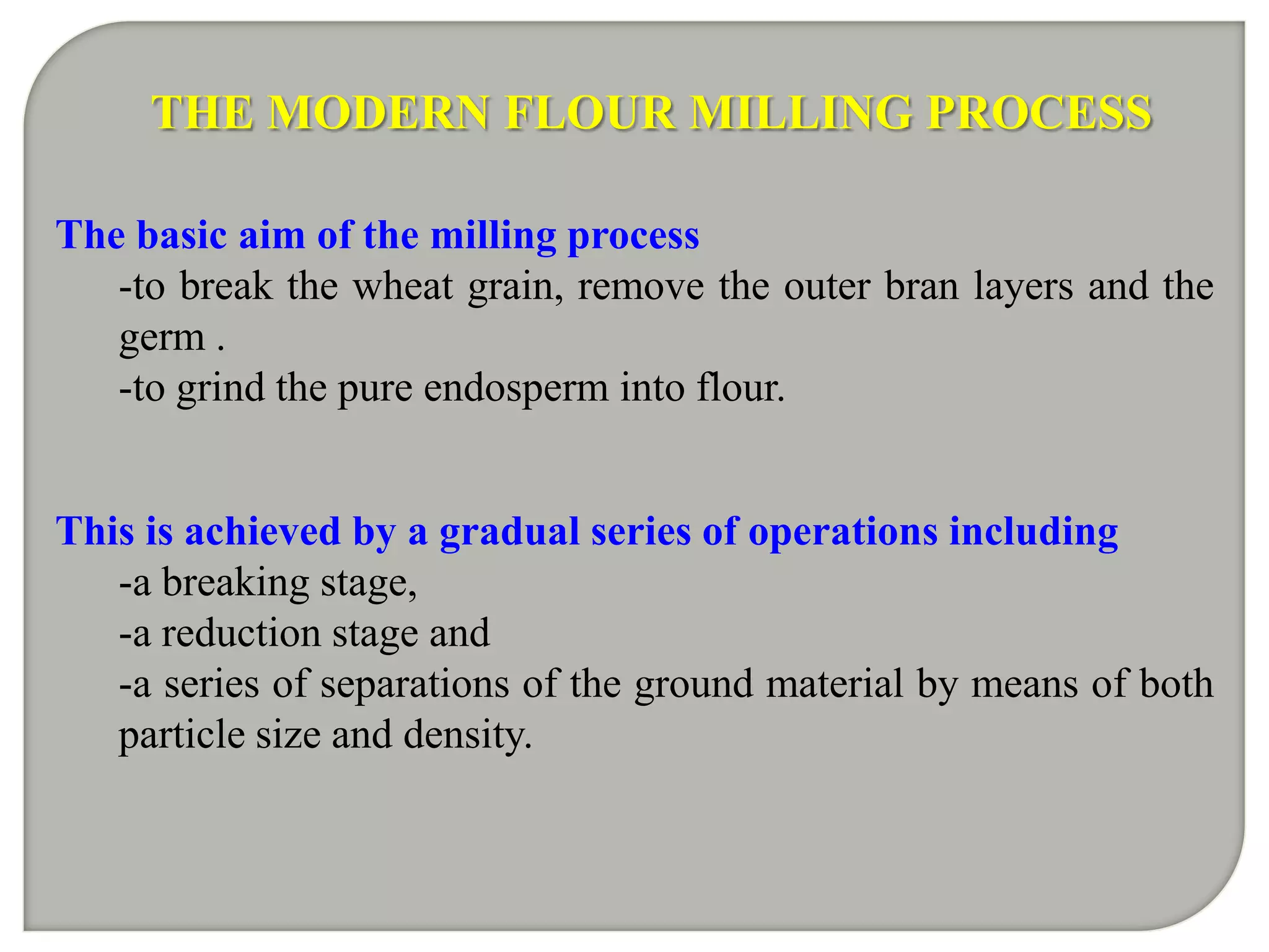 THE MODERN FLOUR MILLING PROCESS

The basic aim of the milling process
   -to break the wheat grain, remove the outer bran layers and the
   germ .
   -to grind the pure endosperm into flour.


This is achieved by a gradual series of operations including
   -a breaking stage,
   -a reduction stage and
   -a series of separations of the ground material by means of both
   particle size and density.
 