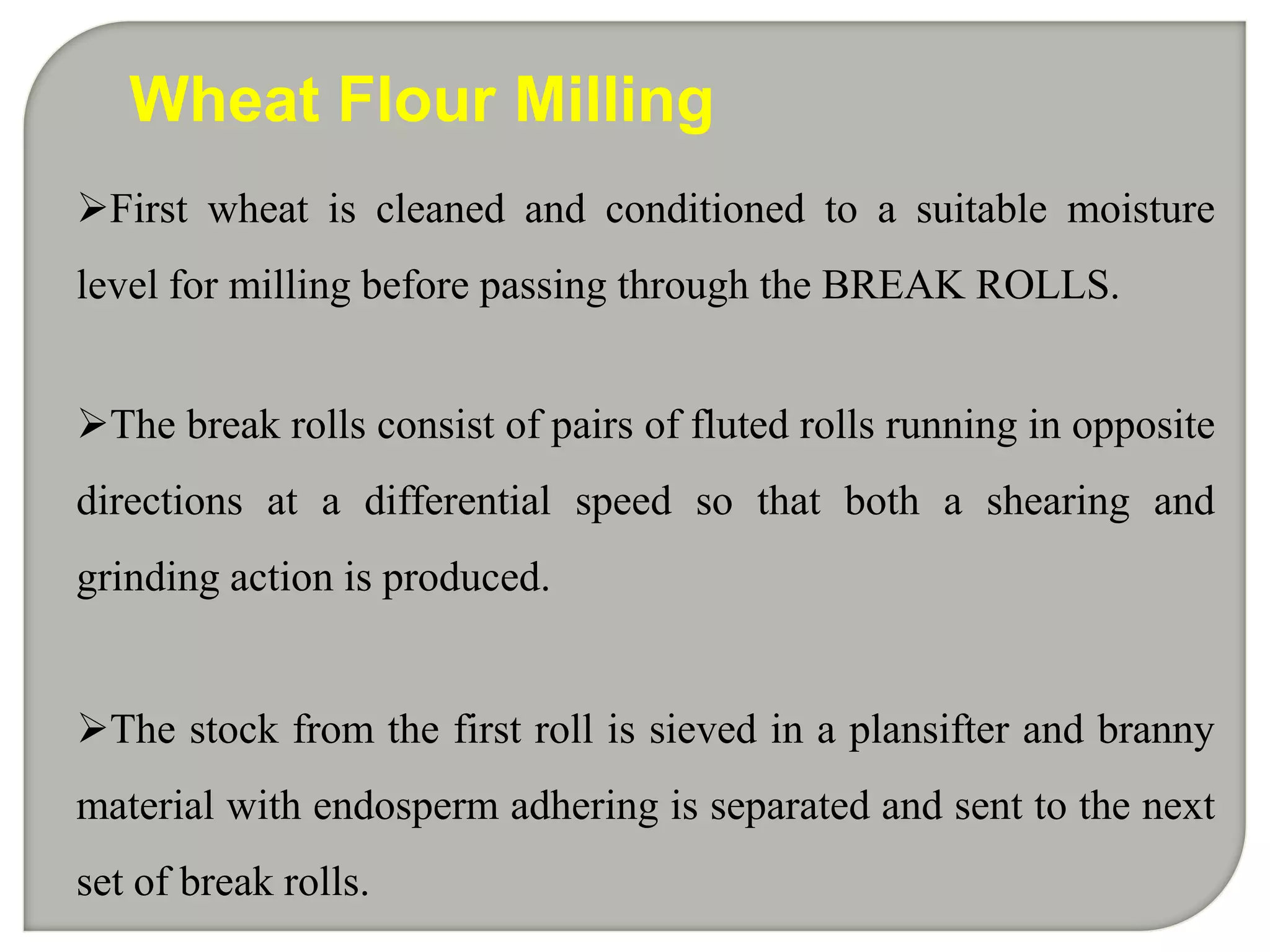 Wheat Flour Milling
First wheat is cleaned and conditioned to a suitable moisture
level for milling before passing through the BREAK ROLLS.


The break rolls consist of pairs of fluted rolls running in opposite
directions at a differential speed so that both a shearing and
grinding action is produced.


The stock from the first roll is sieved in a plansifter and branny
material with endosperm adhering is separated and sent to the next
set of break rolls.
 