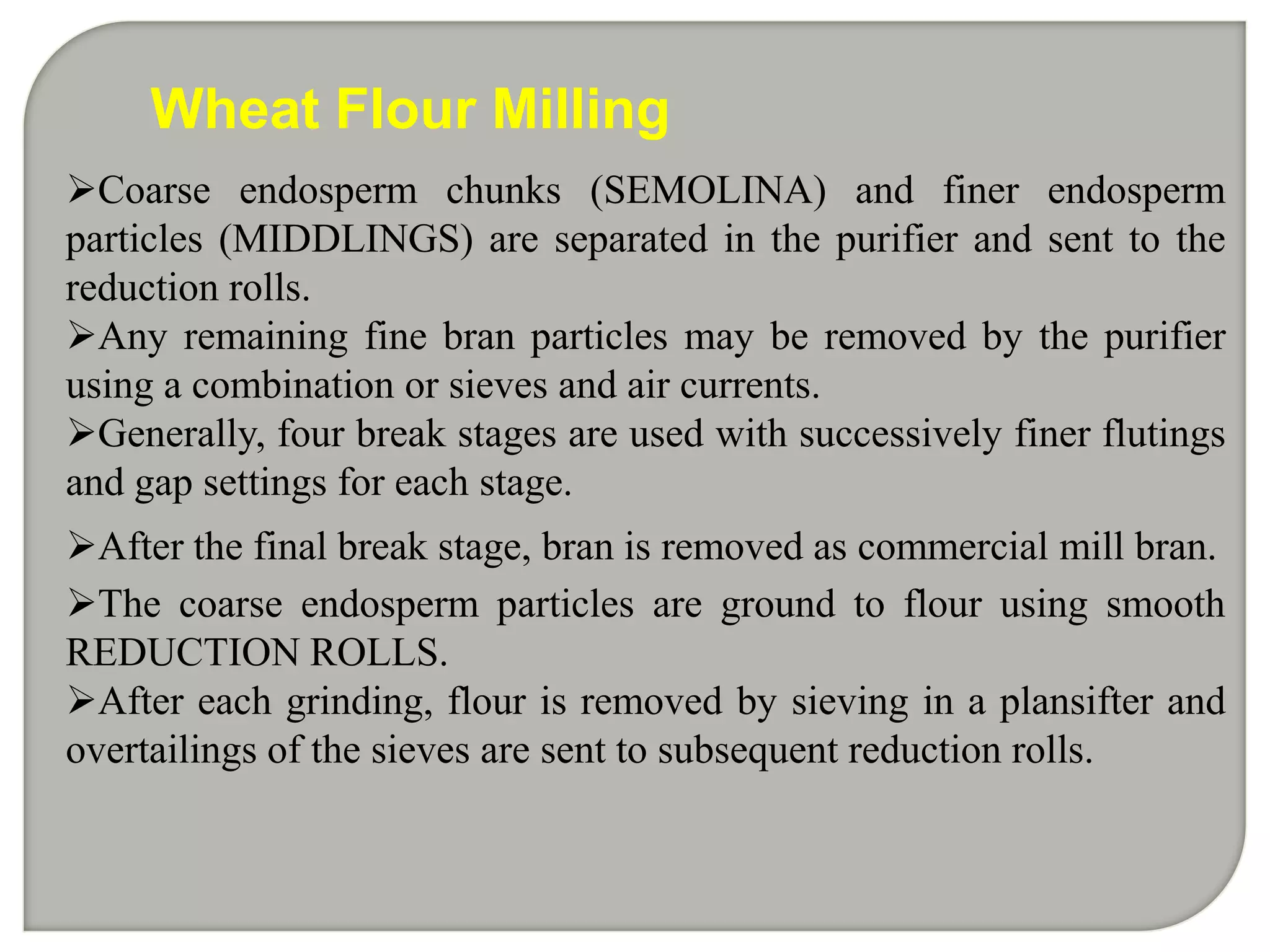 Wheat Flour Milling
Coarse endosperm chunks (SEMOLINA) and finer endosperm
particles (MIDDLINGS) are separated in the purifier and sent to the
reduction rolls.
Any remaining fine bran particles may be removed by the purifier
using a combination or sieves and air currents.
Generally, four break stages are used with successively finer flutings
and gap settings for each stage.
After the final break stage, bran is removed as commercial mill bran.
The coarse endosperm particles are ground to flour using smooth
REDUCTION ROLLS.
After each grinding, flour is removed by sieving in a plansifter and
overtailings of the sieves are sent to subsequent reduction rolls.
 