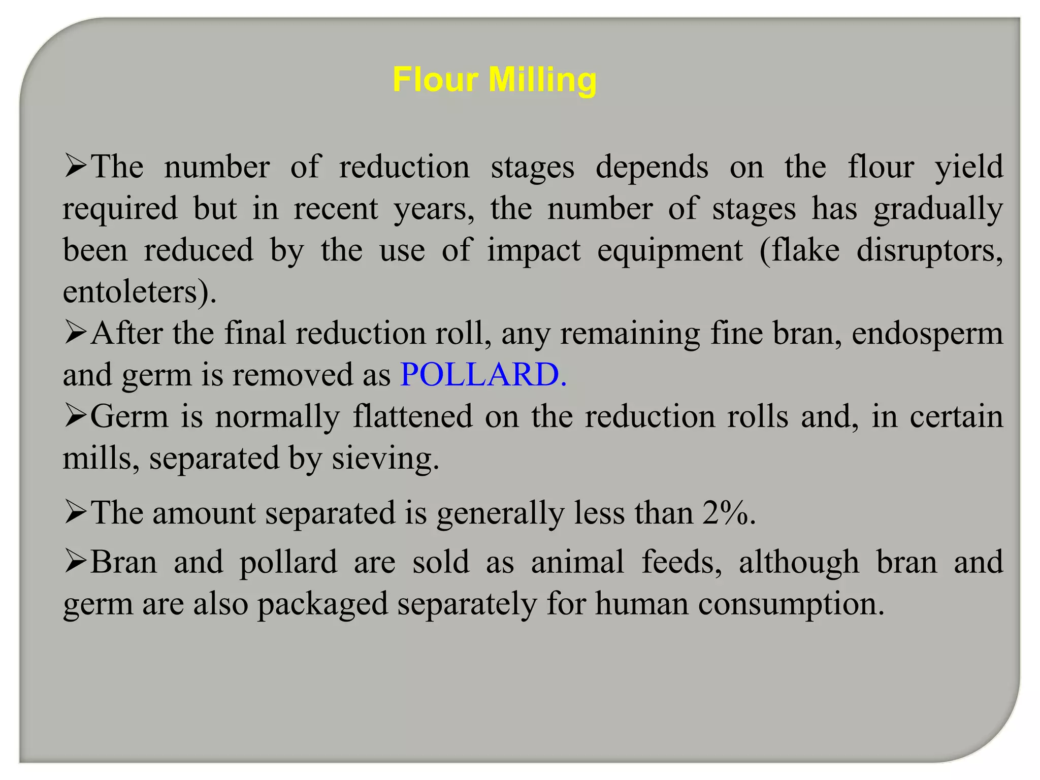 Flour Milling

The number of reduction stages depends on the flour yield
required but in recent years, the number of stages has gradually
been reduced by the use of impact equipment (flake disruptors,
entoleters).
After the final reduction roll, any remaining fine bran, endosperm
and germ is removed as POLLARD.
Germ is normally flattened on the reduction rolls and, in certain
mills, separated by sieving.
The amount separated is generally less than 2%.
Bran and pollard are sold as animal feeds, although bran and
germ are also packaged separately for human consumption.
 